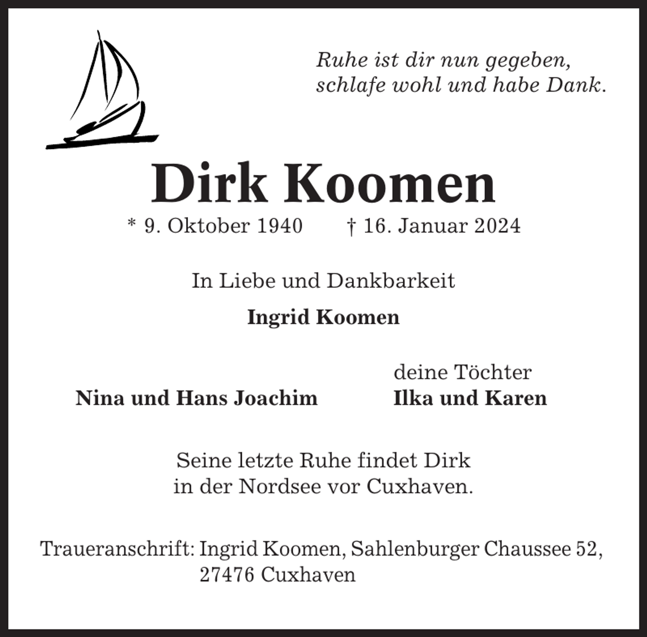 <p>Ruhe ist dir nun gegeben,<br />schlafe wohl und habe Dank.</p><p>Dirk Koomen<br />* 9. Oktober 1940</p><p>† 16. Januar 2024</p><p>In Liebe und Dankbarkeit<br />Ingrid Koomen</p><p>Nina und Hans Joachim</p><p>deine Töchter<br />Ilka und Karen</p><p>Seine letzte Ruhe findet Dirk<br />in der Nordsee vor Cuxhaven.<br />Traueranschrift: Ingrid Koomen, Sahlenburger Chaussee 52,<br />27476 Cuxhaven</p>