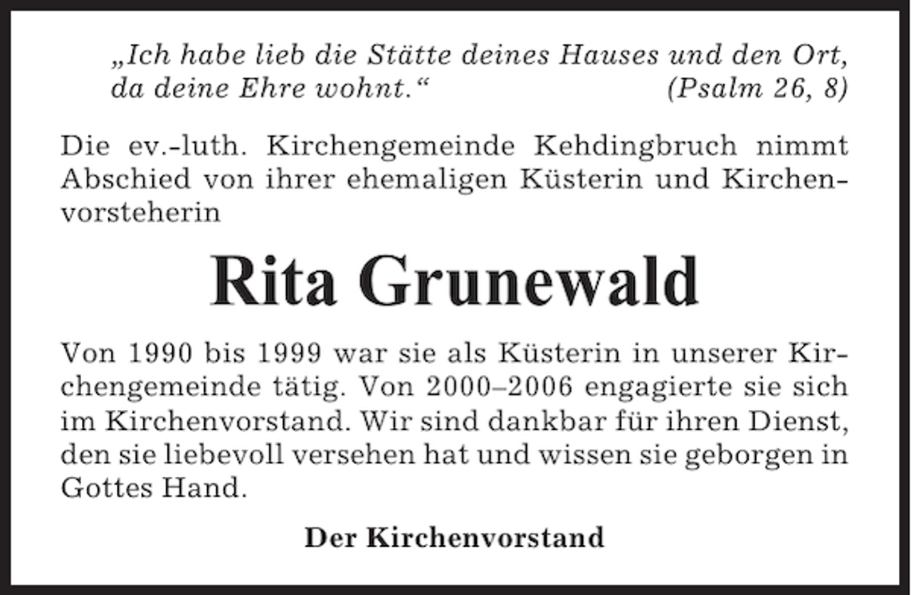 <p>„Ich habe lieb die Stätte deines Hauses und den Ort,<br />da deine Ehre wohnt.“<br />(Psalm 26, 8)<br />Die ev.-luth. Kirchengemeinde Kehdingbruch nimmt<br />Abschied von ihrer ehemaligen Küsterin und Kirchenvorsteherin</p><p>Rita Grunewald<br />Von 1990 bis 1999 war sie als Küsterin in unserer Kirchengemeinde tätig. Von 2000–2006 engagierte sie sich<br />im Kirchenvorstand. Wir sind dankbar für ihren Dienst,<br />den sie liebevoll versehen hat und wissen sie geborgen in<br />Gottes Hand.<br />Der Kirchenvorstand</p>
