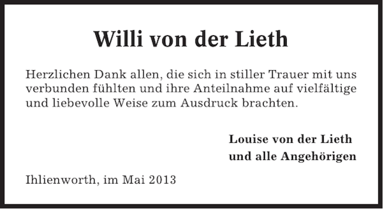 <p>Willi von der Lieth<br />Herzlichen Dank allen, die sich in stiller Trauer mit uns<br />verbunden fühlten und ihre Anteilnahme auf vielfältige<br />und liebevolle Weise zum Ausdruck brachten.<br />Louise von der Lieth<br />und alle Angehörigen<br />Ihlienworth, im Mai 2013</p>