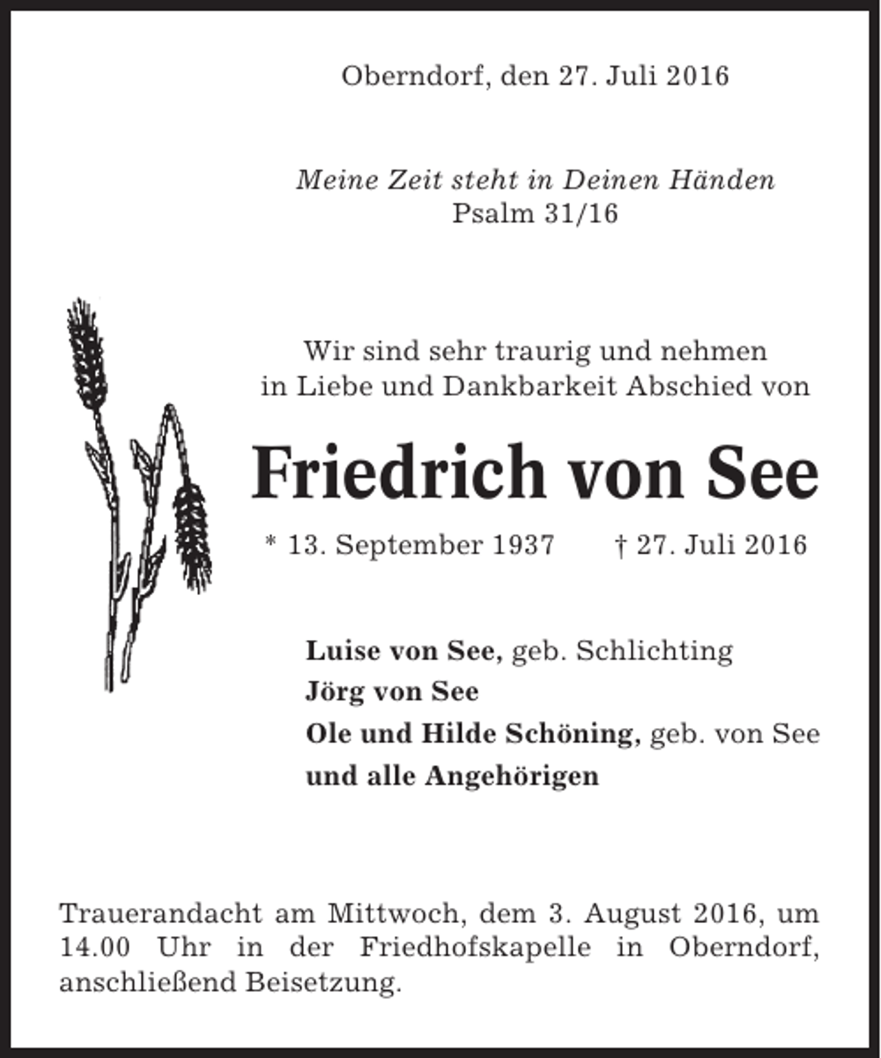 <p>Oberndorf, den 27. Juli 2016</p><p>Meine Zeit steht in Deinen Händen<br />Psalm 31/16</p><p>Wir sind sehr traurig und nehmen<br />in Liebe und Dankbarkeit Abschied von</p><p>Friedrich von See<br />* 13. September 1937</p><p>† 27. Juli 2016</p><p>Luise von See, geb. Schlichting<br />Jörg von See<br />Ole und Hilde Schöning, geb. von See<br />und alle Angehörigen</p><p>Trauerandacht am Mittwoch, dem 3. August 2016, um<br />14.00 Uhr in der Friedhofskapelle in Oberndorf,<br />anschließend Beisetzung.</p>