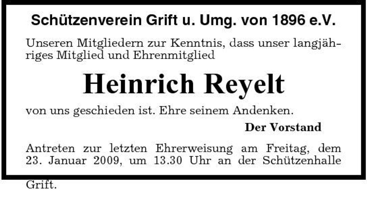 <p>Schützenverein Grift u. Umg. von 1896 e.V.<br />Unseren Mitgliedern zur Kenntnis, dass unser langjähriges Mitglied und Ehrenmitglied</p><p>Heinrich Reyelt<br />von uns geschieden ist. Ehre seinem Andenken. Der Vorstand Antreten zur letzten Ehrerweisung am Freitag, dem 23. Januar 2009, um 13.30 Uhr an der Schützenhalle Grift.</p>