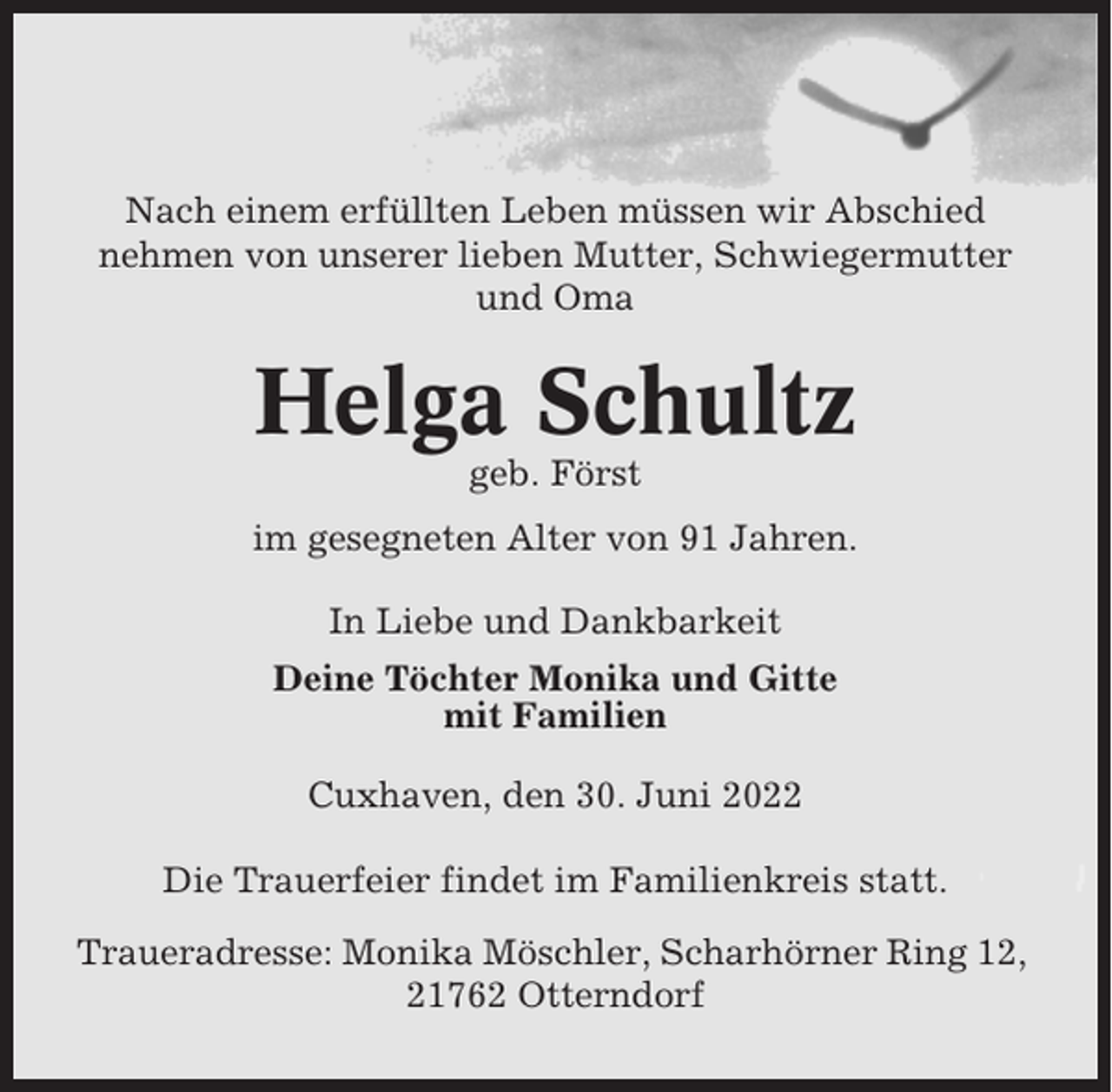 <p>Nach einem erfüllten Leben müssen wir Abschied<br />nehmen von unserer lieben Mutter, Schwiegermutter<br />und Oma</p><p>Helga Schultz<br />geb. Först<br />im gesegneten Alter von 91 Jahren.<br />In Liebe und Dankbarkeit<br />Deine Töchter Monika und Gitte<br />mit Familien<br />Cuxhaven, den 30. Juni 2022<br />Die Trauerfeier findet im Familienkreis statt.<br />Traueradresse: Monika Möschler, Scharhörner Ring 12,<br />21762 Otterndorf</p>