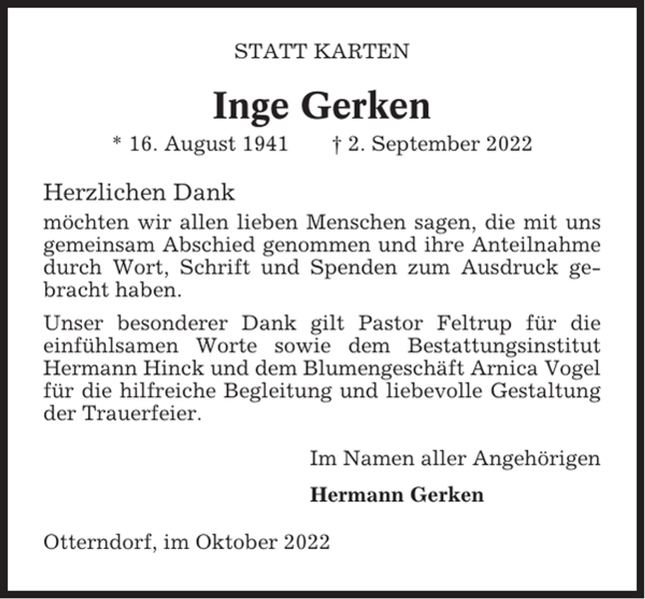 <p>STATT KARTEN</p><p>Inge Gerken<br />* 16. August 1941</p><p>† 2. September 2022</p><p>Herzlichen Dank<br />möchten wir allen lieben Menschen sagen, die mit uns<br />gemeinsam Abschied genommen und ihre Anteilnahme<br />durch Wort, Schrift und Spenden zum Ausdruck gebracht haben.<br />Unser besonderer Dank gilt Pastor Feltrup für die<br />einfühlsamen Worte sowie dem Bestattungsinstitut<br />Hermann Hinck und dem Blumengeschäft Arnica Vogel<br />für die hilfreiche Begleitung und liebevolle Gestaltung<br />der Trauerfeier.<br />Im Namen aller Angehörigen<br />Hermann Gerken<br />Otterndorf, im Oktober 2022</p>