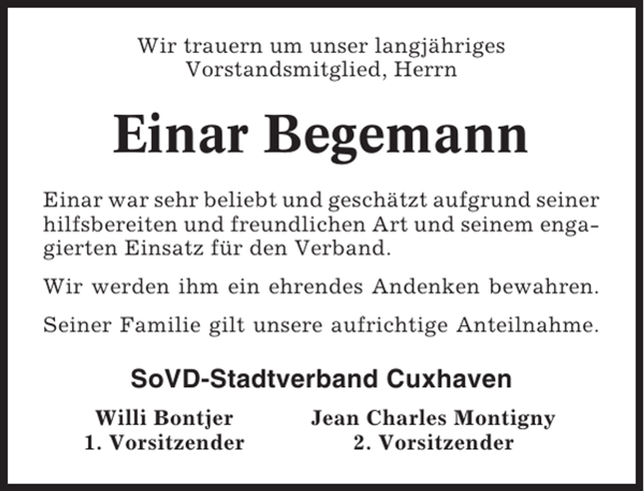 <p>Wir trauern um unser langjähriges<br />Vorstandsmitglied, Herrn</p><p>Einar Begemann<br />Einar war sehr beliebt und geschätzt aufgrund seiner<br />hilfsbereiten und freundlichen Art und seinem engagierten Einsatz für den Verband.<br />Wir werden ihm ein ehrendes Andenken bewahren.<br />Seiner Familie gilt unsere aufrichtige Anteilnahme.</p><p>SoVD-Stadtverband Cuxhaven<br />Willi Bontjer<br />1. Vorsitzender</p><p>Jean Charles Montigny<br />2. Vorsitzender</p>