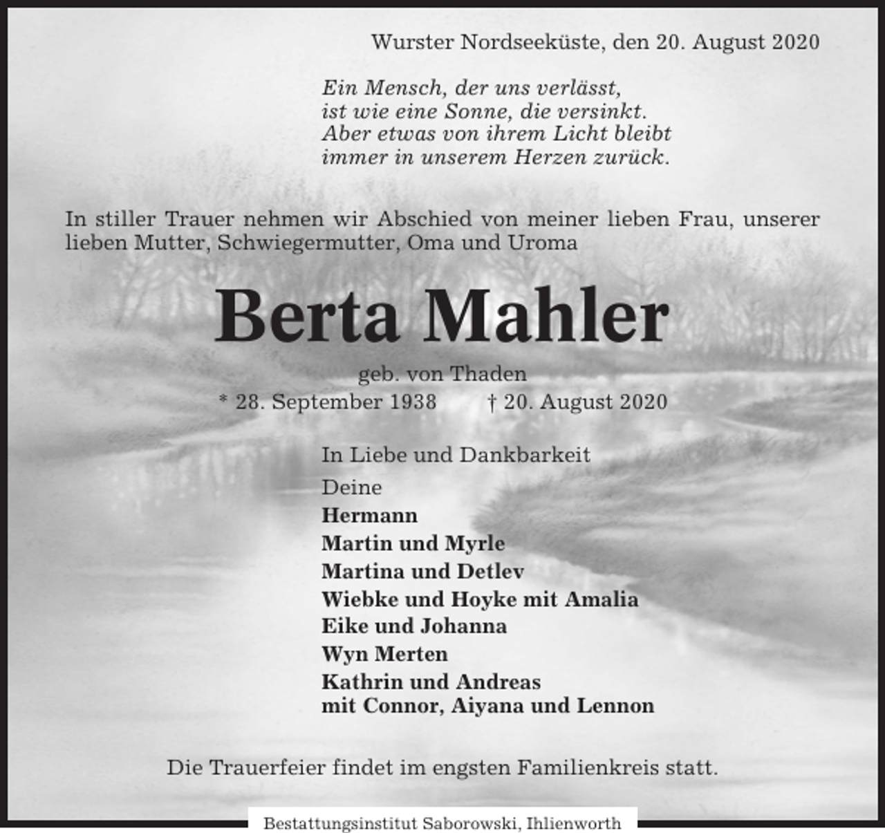 <p>Wurster Nordseeküste, den 20. August 2020<br />Ein Mensch, der uns verlässt,<br />ist wie eine Sonne, die versinkt.<br />Aber etwas von ihrem Licht bleibt<br />immer in unserem Herzen zurück.<br />In stiller Trauer nehmen wir Abschied von meiner lieben Frau, unserer<br />lieben Mutter, Schwiegermutter, Oma und Uroma</p><p>Berta Mahler<br />geb. von Thaden<br />* 28. September 1938<br />† 20. August 2020<br />In Liebe und Dankbarkeit<br />Deine<br />Hermann<br />Martin und Myrle<br />Martina und Detlev<br />Wiebke und Hoyke mit Amalia<br />Eike und Johanna<br />Wyn Merten<br />Kathrin und Andreas<br />mit Connor, Aiyana und Lennon<br />Die Trauerfeier findet im engsten Familienkreis statt.<br />Bestattungsinstitut Saborowski, Ihlienworth</p>