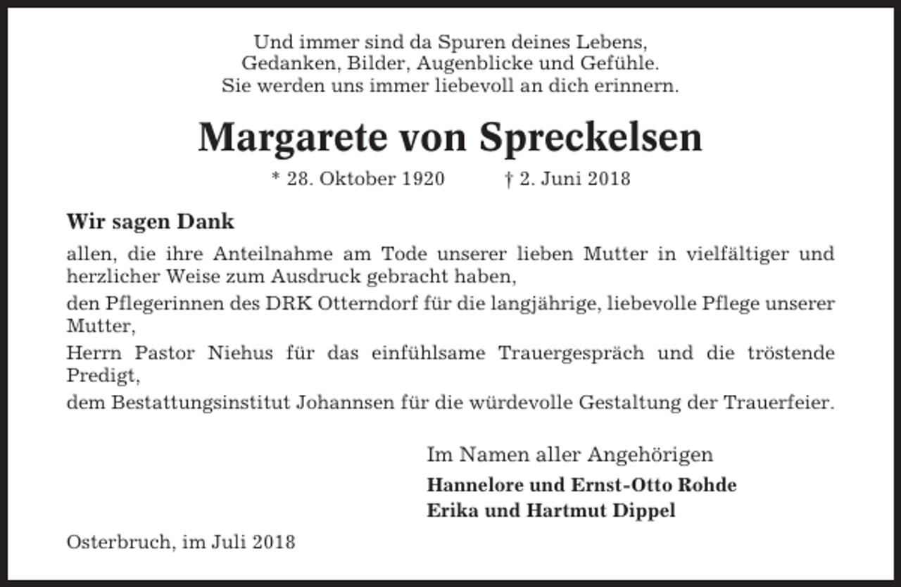 <p>Und immer sind da Spuren deines Lebens,<br />Gedanken, Bilder, Augenblicke und Gefühle.<br />Sie werden uns immer liebevoll an dich erinnern.</p><p>Margarete von Spreckelsen<br />* 28. Oktober 1920</p><p>† 2. Juni 2018</p><p>Wir sagen Dank<br />allen, die ihre Anteilnahme am Tode unserer lieben Mutter in vielfältiger und<br />herzlicher Weise zum Ausdruck gebracht haben,<br />den Pflegerinnen des DRK Otterndorf für die langjährige, liebevolle Pflege unserer<br />Mutter,<br />Herrn Pastor Niehus für das einfühlsame Trauergespräch und die tröstende<br />Predigt,<br />dem Bestattungsinstitut Johannsen für die würdevolle Gestaltung der Trauerfeier.</p><p>Im Namen aller Angehörigen<br />Hannelore und Ernst-Otto Rohde<br />Erika und Hartmut Dippel<br />Osterbruch, im Juli 2018</p>