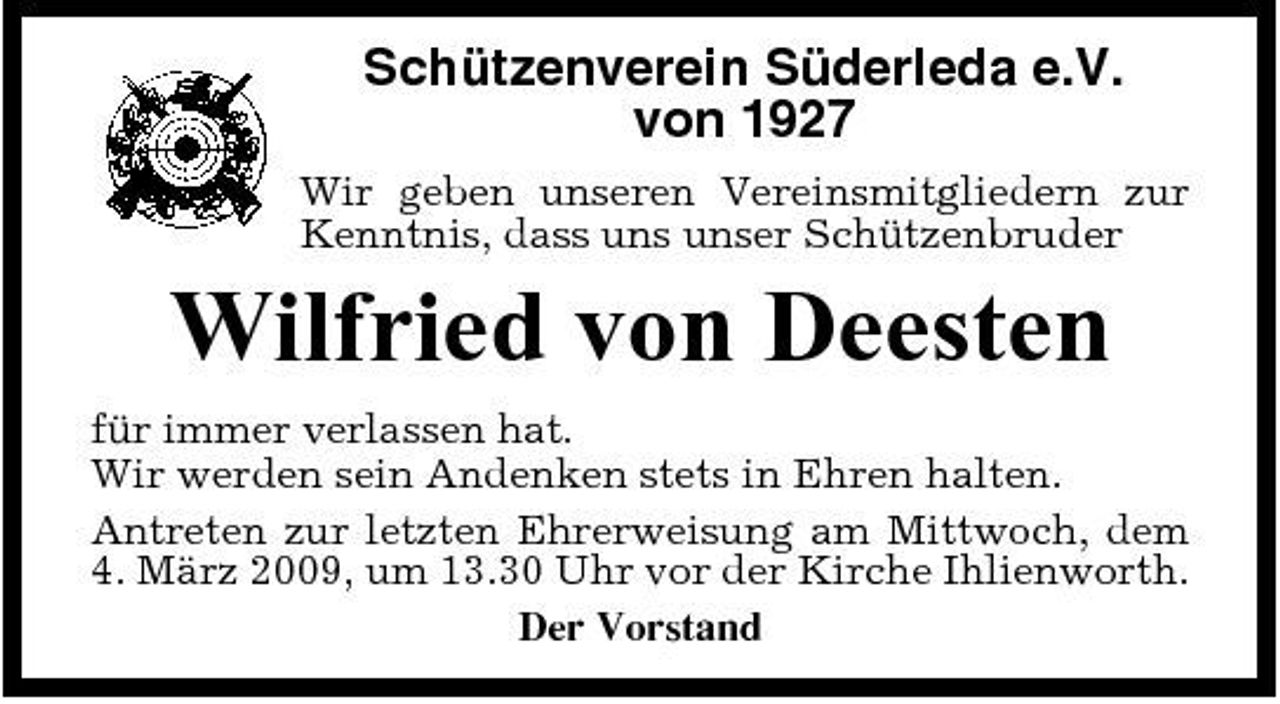 <p>Schützenverein Süderleda e.V. von 1927<br />Wir geben unseren Vereinsmitgliedern zur Kenntnis, dass uns unser Schützenbruder</p><p>Wilfried von Deesten<br />für immer verlassen hat. Wir werden sein Andenken stets in Ehren halten. Antreten zur letzten Ehrerweisung am Mittwoch, dem 4. März 2009, um 13.30 Uhr vor der Kirche Ihlienworth. Der Vorstand</p>