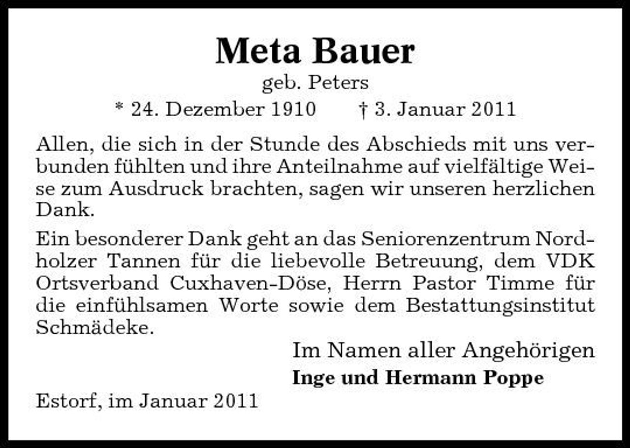 <p>Meta Bauer<br />geb. Peters * 24. Dezember 1910 † 3. Januar 2011 Allen, die sich in der Stunde des Abschieds mit uns verbunden fühlten und ihre Anteilnahme auf vielfältige Weise zum Ausdruck brachten, sagen wir unseren herzlichen Dank. Ein besonderer Dank geht an das Seniorenzentrum Nordholzer Tannen für die liebevolle Betreuung, dem VDK Ortsverband Cuxhaven-Döse, Herrn Pastor Timme für die einfühlsamen Worte sowie dem Bestattungsinstitut Schmädeke.</p><p>Im Namen aller Angehörigen<br />Inge und Hermann Poppe Estorf, im Januar 2011</p>