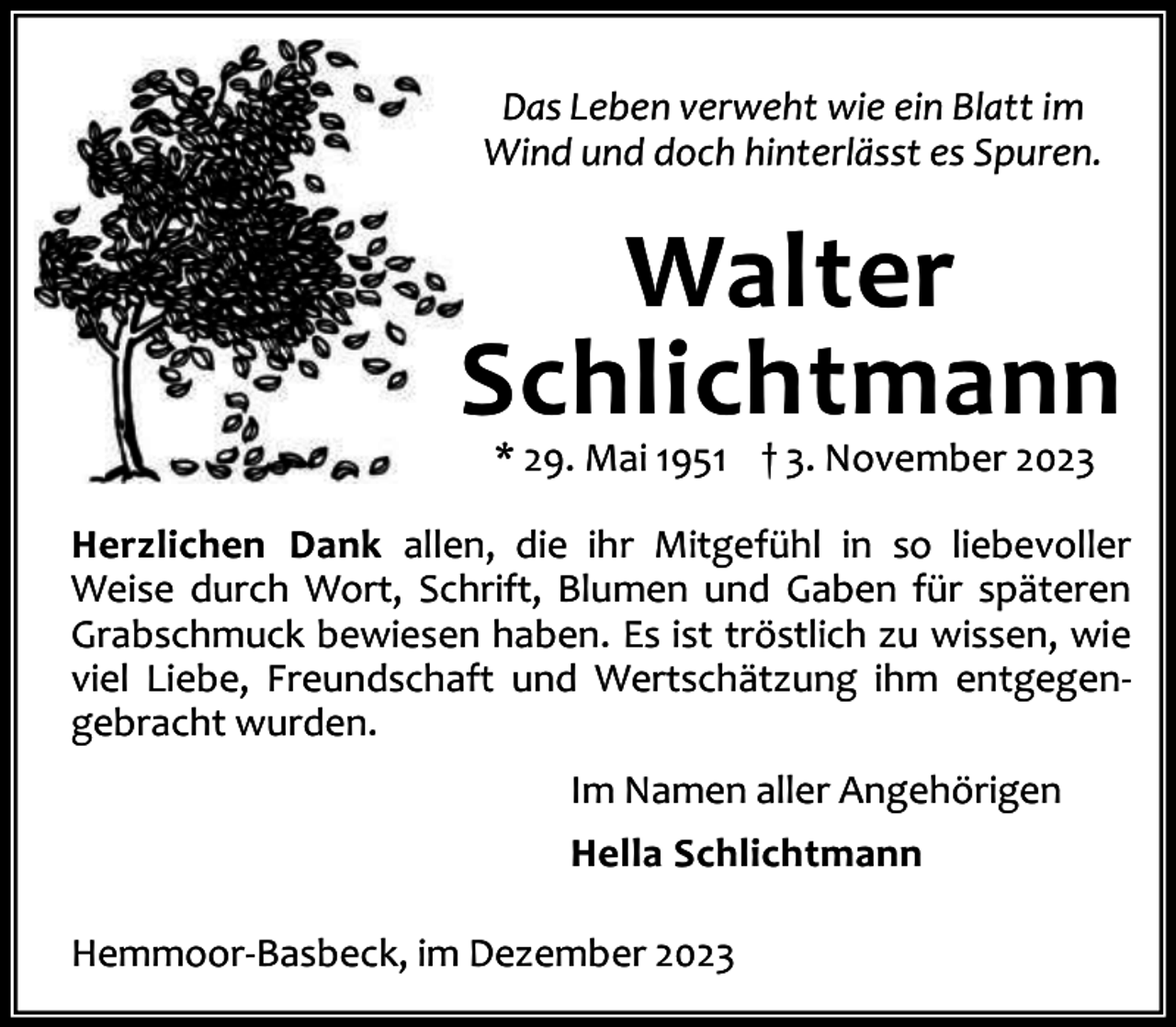 <p>Das Leben verweht wie ein Blatt im<br />Wind und doch hinterlässt es Spuren.</p><p>Walter<br />Schlichtmann<br />* 29. Mai 1951 † 3. November 2023</p><p>Herzlichen Dank allen, die ihr Mitgefühl in so liebevoller<br />Weise durch Wort, Schrift, Blumen und Gaben für späteren<br />Grabschmuck bewiesen haben. Es ist tröstlich zu wissen, wie<br />viel Liebe, Freundschaft und Wertschätzung ihm entgegengebracht wurden.<br />Im Namen aller Angehörigen<br />Hella Schlichtmann<br />Hemmoor-Basbeck, im Dezember 2023</p>