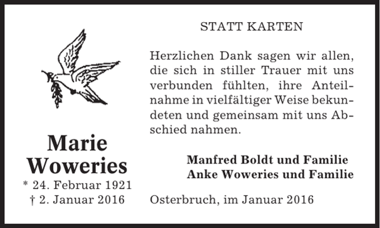 <p>STATT KARTEN</p><p>Marie<br />Woweries<br />* 24. Februar 1921<br />† 2. Januar 2016</p><p>Herzlichen Dank sagen wir allen,<br />die sich in stiller Trauer mit uns<br />verbunden fühlten, ihre Anteilnahme in vielfältiger Weise bekundeten und gemeinsam mit uns Abschied nahmen.<br />Manfred Boldt und Familie<br />Anke Woweries und Familie<br />Osterbruch, im Januar 2016</p>