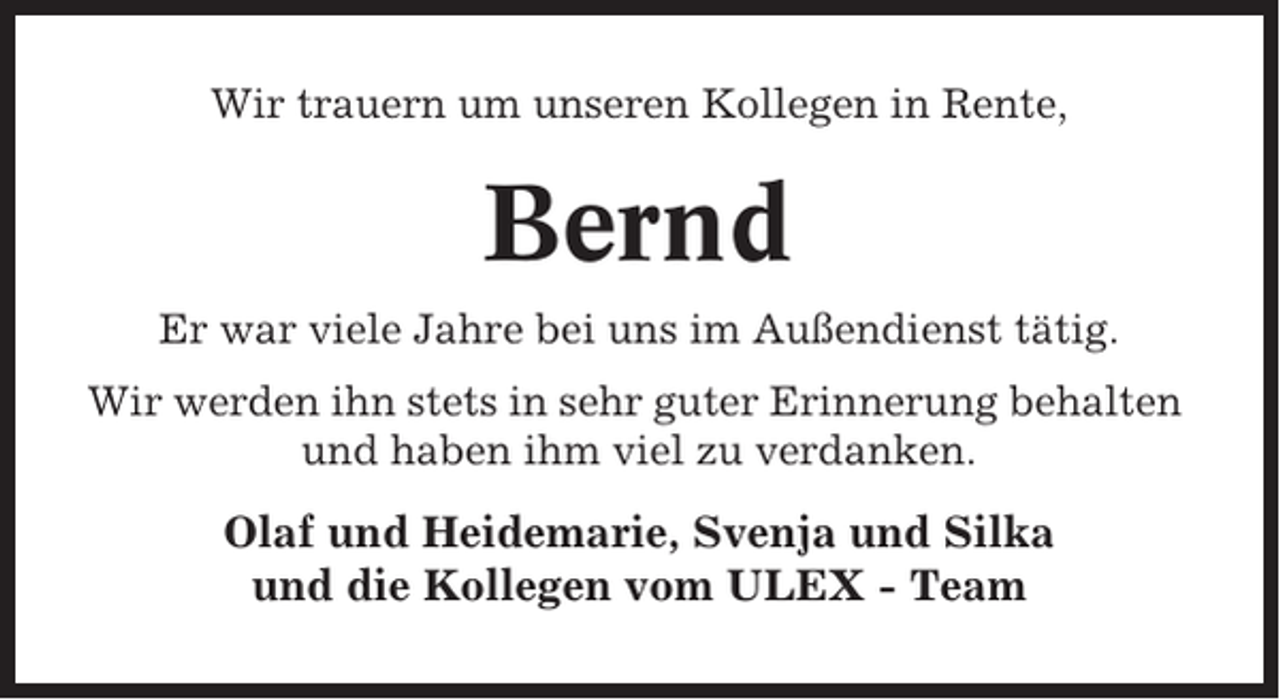 <p>Wir trauern um unseren Kollegen in Rente,</p><p>Bernd<br />Er war viele Jahre bei uns im Außendienst tätig.<br />Wir werden ihn stets in sehr guter Erinnerung behalten<br />und haben ihm viel zu verdanken.</p><p>Olaf und Heidemarie, Svenja und Silka<br />und die Kollegen vom ULEX - Team</p>