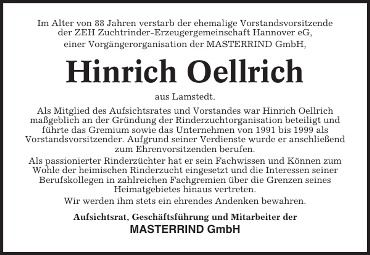 <p>Im Alter von 88 Jahren verstarb der ehemalige Vorstandsvorsitzende<br />der ZEH Zuchtrinder-Erzeugergemeinschaft Hannover eG,<br />einer Vorgängerorganisation der MASTERRIND GmbH,</p><p>Hinrich Oellrich<br />aus Lamstedt.<br />Als Mitglied des Aufsichtsrates und Vorstandes war Hinrich Oellrich<br />maßgeblich an der Gründung der Rinderzuchtorganisation beteiligt und<br />führte das Gremium sowie das Unternehmen von 1991 bis 1999 als<br />Vorstandsvorsitzender. Aufgrund seiner Verdienste wurde er anschließend<br />zum Ehrenvorsitzenden berufen.<br />Als passionierter Rinderzüchter hat er sein Fachwissen und Können zum<br />Wohle der heimischen Rinderzucht eingesetzt und die Interessen seiner<br />Berufskollegen in zahlreichen Fachgremien über die Grenzen seines<br />Heimatgebietes hinaus vertreten.<br />Wir werden ihm stets ein ehrendes Andenken bewahren.<br />Aufsichtsrat, Geschäftsführung und Mitarbeiter der</p><p>MASTERRIND GmbH</p>