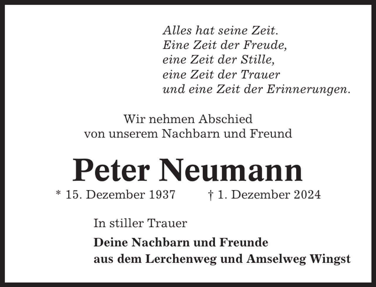 <p>Alles hat seine Zeit.<br />Eine Zeit der Freude,<br />eine Zeit der Stille,<br />eine Zeit der Trauer<br />und eine Zeit der Erinnerungen.<br />Wir nehmen Abschied<br />von unserem Nachbarn und Freund</p><p>Peter Neumann<br />* 15. Dezember 1937</p><p>† 1. Dezember 2024</p><p>In stiller Trauer<br />Deine Nachbarn und Freunde<br />aus dem Lerchenweg und Amselweg Wingst</p>