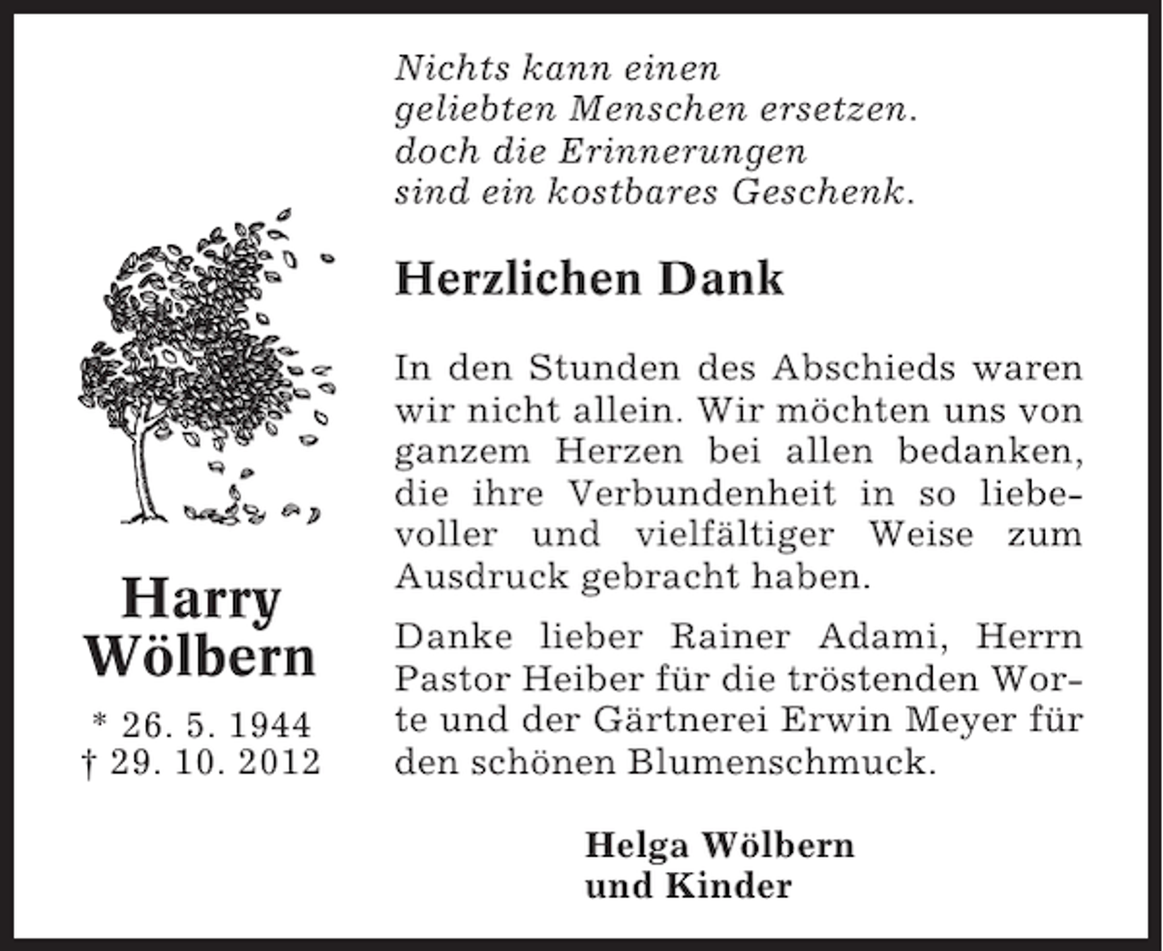 <p>Nichts kann einen<br />geliebten Menschen ersetzen.<br />doch die Erinnerungen<br />sind ein kostbares Geschenk.</p><p>Herzlichen Dank</p><p>Harry<br />Wölbern<br />* 26. 5. 1944<br />† 29. 10. 2012</p><p>In den Stunden des Abschieds waren<br />wir nicht allein. Wir möchten uns von<br />ganzem Herzen bei allen bedanken,<br />die ihre Verbundenheit in so liebevoller und vielfältiger Weise zum<br />Ausdruck gebracht haben.<br />Danke lieber Rainer Adami, Herrn<br />Pastor Heiber für die tröstenden Worte und der Gärtnerei Erwin Meyer für<br />den schönen Blumenschmuck.<br />Helga Wölbern<br />und Kinder</p>
