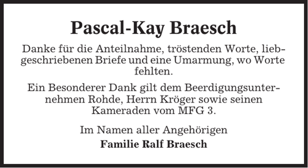 <p>Pascal-Kay Braesch<br />Danke für die Anteilnahme, tröstenden Worte, liebgeschriebenen Briefe und eine Umarmung, wo Worte<br />fehlten.<br />Ein Besonderer Dank gilt dem Beerdigungsunternehmen Rohde, Herrn Kröger sowie seinen<br />Kameraden vom MFG 3.<br />Im Namen aller Angehörigen<br />Familie Ralf Braesch</p>