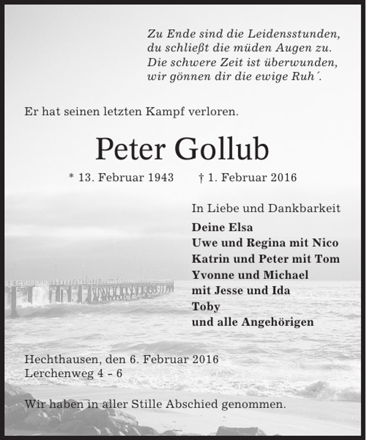 <p>Zu Ende sind die Leidensstunden,<br />du schließt die müden Augen zu.<br />Die schwere Zeit ist überwunden,<br />wir gönnen dir die ewige Ruh´.<br />Er hat seinen letzten Kampf verloren.</p><p>Peter Gollub<br />* 13. Februar 1943</p><p>† 1. Februar 2016<br />In Liebe und Dankbarkeit<br />Deine Elsa<br />Uwe und Regina mit Nico<br />Katrin und Peter mit Tom<br />Yvonne und Michael<br />mit Jesse und Ida<br />Toby<br />und alle Angehörigen</p><p>Hechthausen, den 6. Februar 2016<br />Lerchenweg 4 - 6<br />Wir haben in aller Stille Abschied genommen.</p>