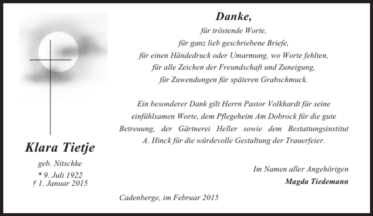 <p>Danke,<br />für tröstende Worte,<br />für ganz lieb geschriebene Briefe,<br />für einen Händedruck oder Umarmung, wo Worte fehlten,<br />für alle Zeichen der Freundschaft und Zuneigung,<br />für Zuwendungen für späteren Grabschmuck.</p><p>Klara Tietje</p><p>Ein besonderer Dank gilt Herrn Pastor Volkhardt für seine<br />einfühlsamen Worte, dem Pflegeheim Am Dobrock für die gute<br />Betreuung, der Gärtnerei Heller sowie dem Bestattungsinstitut<br />A. Hinck für die würdevolle Gestaltung der Trauerfeier.</p><p>geb. Nitschke</p><p>Im Namen aller Angehörigen<br />Magda Tiedemann</p><p>* 9. Juli 1922<br />† 1. Januar 2015<br />Cadenberge, im Februar 2015</p>