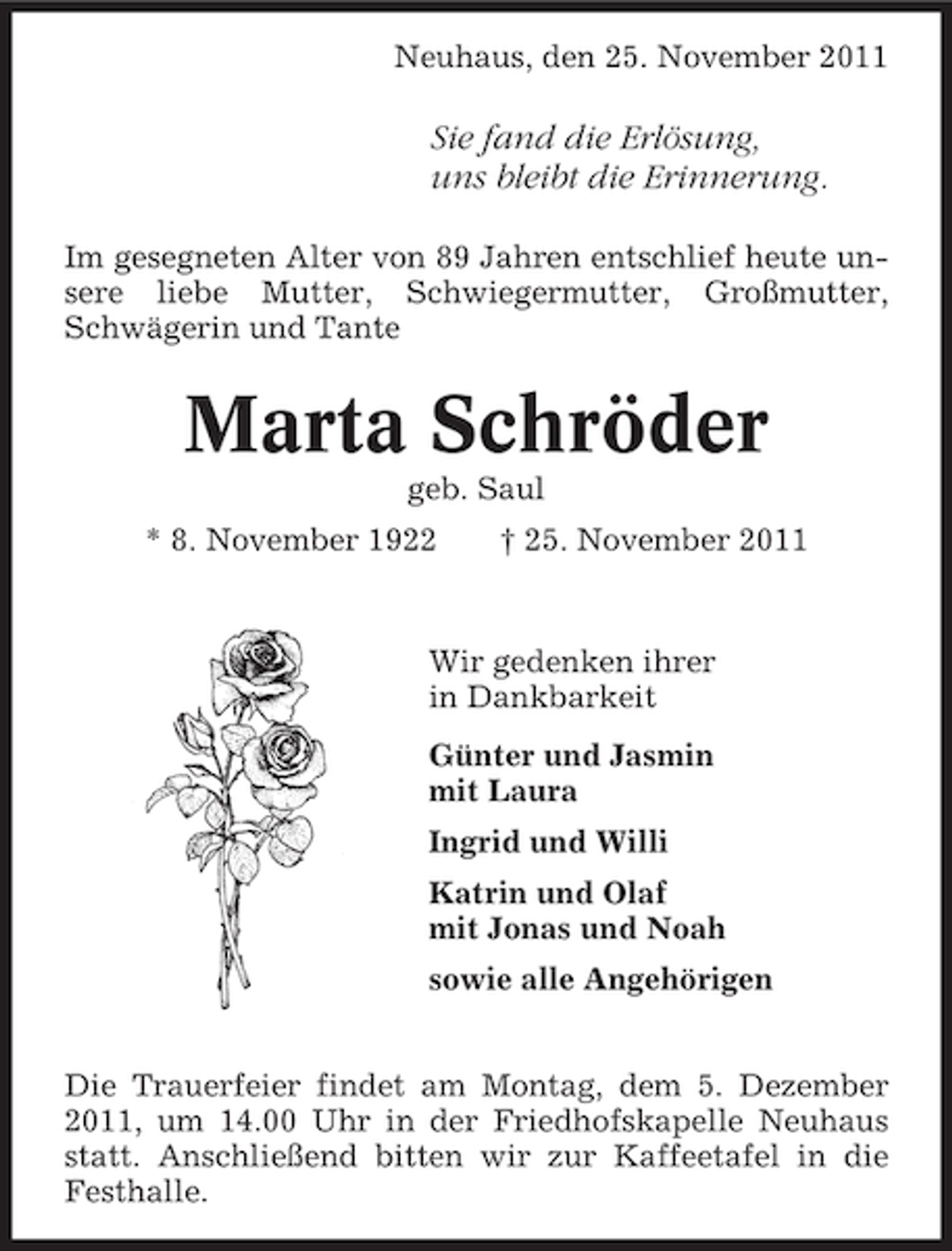<p>Neuhaus, den 25. November 2011</p><p>Sie fand die Erlösung,<br />uns bleibt die Erinnerung.<br />Im gesegneten Alter von 89 Jahren entschlief heute unsere liebe Mutter, Schwiegermutter, Großmutter,<br />Schwägerin und Tante</p><p>Marta Schröder<br />geb. Saul<br />* 8. November 1922</p><p>† 25. November 2011</p><p>Wir gedenken ihrer<br />in Dankbarkeit<br />Günter und Jasmin<br />mit Laura<br />Ingrid und Willi<br />Katrin und Olaf<br />mit Jonas und Noah<br />sowie alle Angehörigen<br />Die Trauerfeier findet am Montag, dem 5. Dezember<br />2011, um 14.00 Uhr in der Friedhofskapelle Neuhaus<br />statt. Anschließend bitten wir zur Kaffeetafel in die<br />Festhalle.</p>