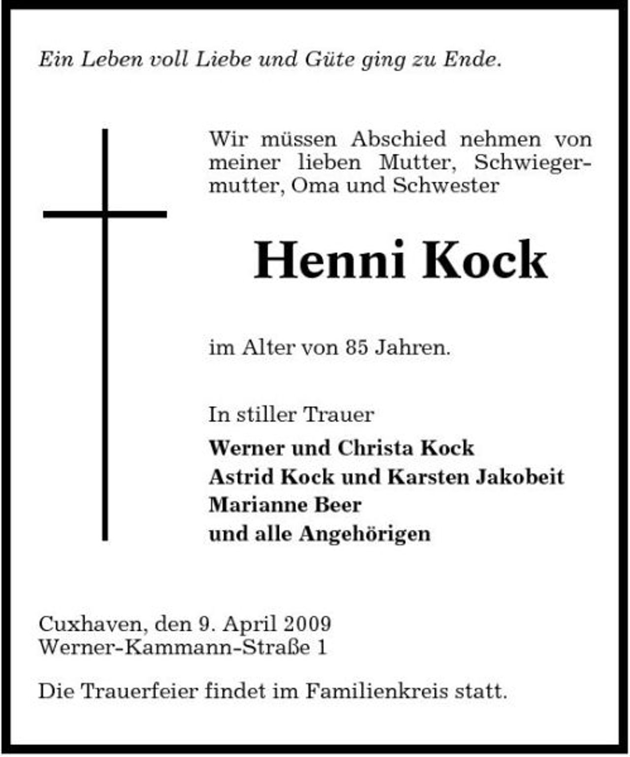 <p>Ein Leben voll Liebe und Güte ging zu Ende.</p><p>Wir müssen Abschied nehmen von meiner lieben Mutter, Schwiegermutter, Oma und Schwester</p><p>Henni Kock<br />im Alter von 85 Jahren. In stiller Trauer Werner und Christa Kock Astrid Kock und Karsten Jakobeit Marianne Beer und alle Angehörigen</p><p>Cuxhaven, den 9. April 2009 Werner-Kammann-Straße 1 Die Trauerfeier findet im Familienkreis statt.</p>