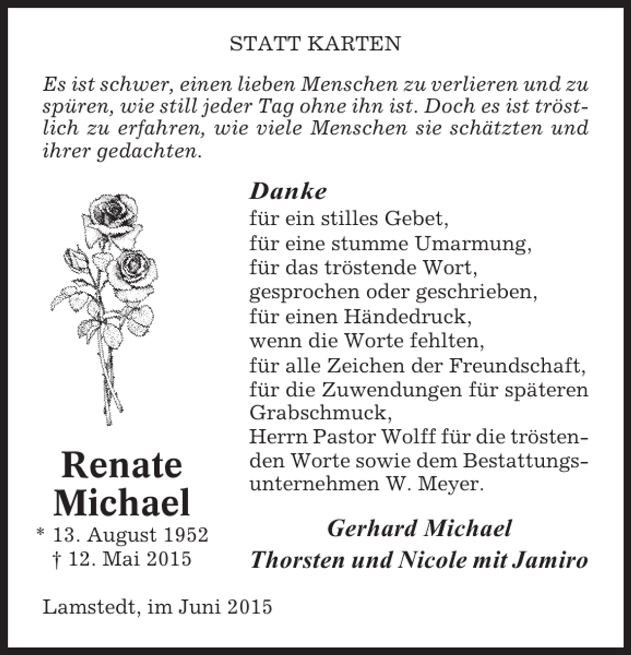 <p>STATT KARTEN<br />Es ist schwer, einen lieben Menschen zu verlieren und zu<br />spüren, wie still jeder Tag ohne ihn ist. Doch es ist tröstlich zu erfahren, wie viele Menschen sie schätzten und<br />ihrer gedachten.</p><p>Danke</p><p>Renate<br />Michael<br />* 13. August 1952<br />† 12. Mai 2015</p><p>für ein stilles Gebet,<br />für eine stumme Umarmung,<br />für das tröstende Wort,<br />gesprochen oder geschrieben,<br />für einen Händedruck,<br />wenn die Worte fehlten,<br />für alle Zeichen der Freundschaft,<br />für die Zuwendungen für späteren<br />Grabschmuck,<br />Herrn Pastor Wolff für die tröstenden Worte sowie dem Bestattungsunternehmen W. Meyer.</p><p>Gerhard Michael<br />Thorsten und Nicole mit Jamiro</p><p>Lamstedt, im Juni 2015</p>