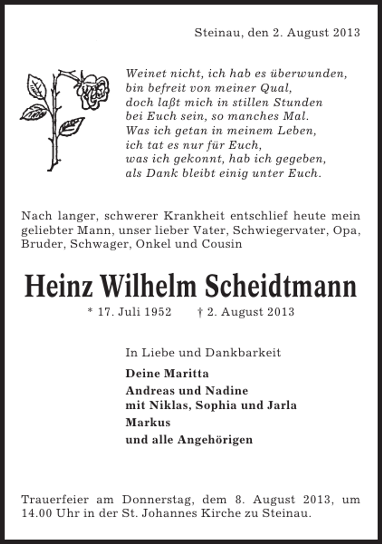 <p>Steinau, den 2. August 2013<br />Weinet nicht, ich hab es überwunden,<br />bin befreit von meiner Qual,<br />doch laßt mich in stillen Stunden<br />bei Euch sein, so manches Mal.<br />Was ich getan in meinem Leben,<br />ich tat es nur für Euch,<br />was ich gekonnt, hab ich gegeben,<br />als Dank bleibt einig unter Euch.<br />Nach langer, schwerer Krankheit entschlief heute mein<br />geliebter Mann, unser lieber Vater, Schwiegervater, Opa,<br />Bruder, Schwager, Onkel und Cousin</p><p>Heinz Wilhelm Scheidtmann<br />* 17. Juli 1952</p><p>† 2. August 2013</p><p>In Liebe und Dankbarkeit<br />Deine Maritta<br />Andreas und Nadine<br />mit Niklas, Sophia und Jarla<br />Markus<br />und alle Angehörigen</p><p>Trauerfeier am Donnerstag, dem 8. August 2013, um<br />14.00 Uhr in der St. Johannes Kirche zu Steinau.</p>
