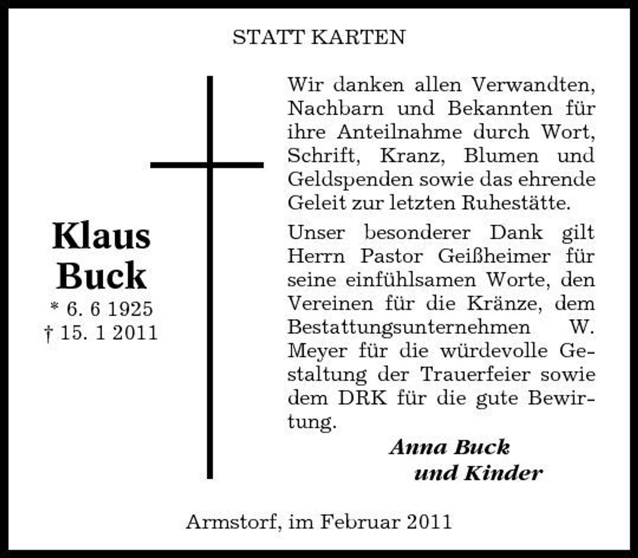 <p>STATT KARTEN Wir danken allen Verwandten, Nachbarn und Bekannten für ihre Anteilnahme durch Wort, Schrift, Kranz, Blumen und Geldspenden sowie das ehrende Geleit zur letzten Ruhestätte. Unser besonderer Dank gilt Herrn Pastor Geißheimer für seine einfühlsamen Worte, den Vereinen für die Kränze, dem Bestattungsunternehmen W. Meyer für die würdevolle Gestaltung der Trauerfeier sowie dem DRK für die gute Bewirtung.</p><p>Klaus Buck<br />* 6. 6 1925 † 15. 1 2011</p><p>Anna Buck und Kinder<br />Armstorf, im Februar 2011</p>