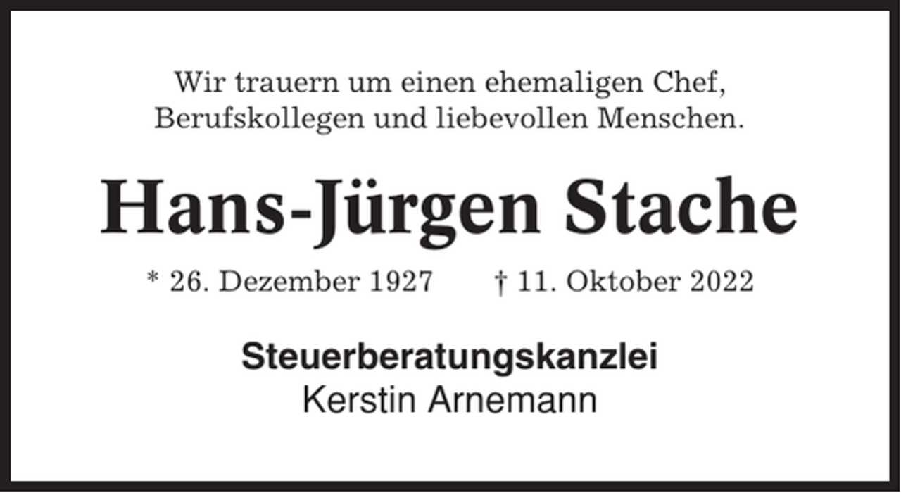 <p>Wir trauern um einen ehemaligen Chef,<br />Berufskollegen und liebevollen Menschen.</p><p>Hans-Jürgen Stache<br />* 26. Dezember 1927</p><p>† 11. Oktober 2022</p><p>Steuerberatungskanzlei<br />Kerstin Arnemann</p>