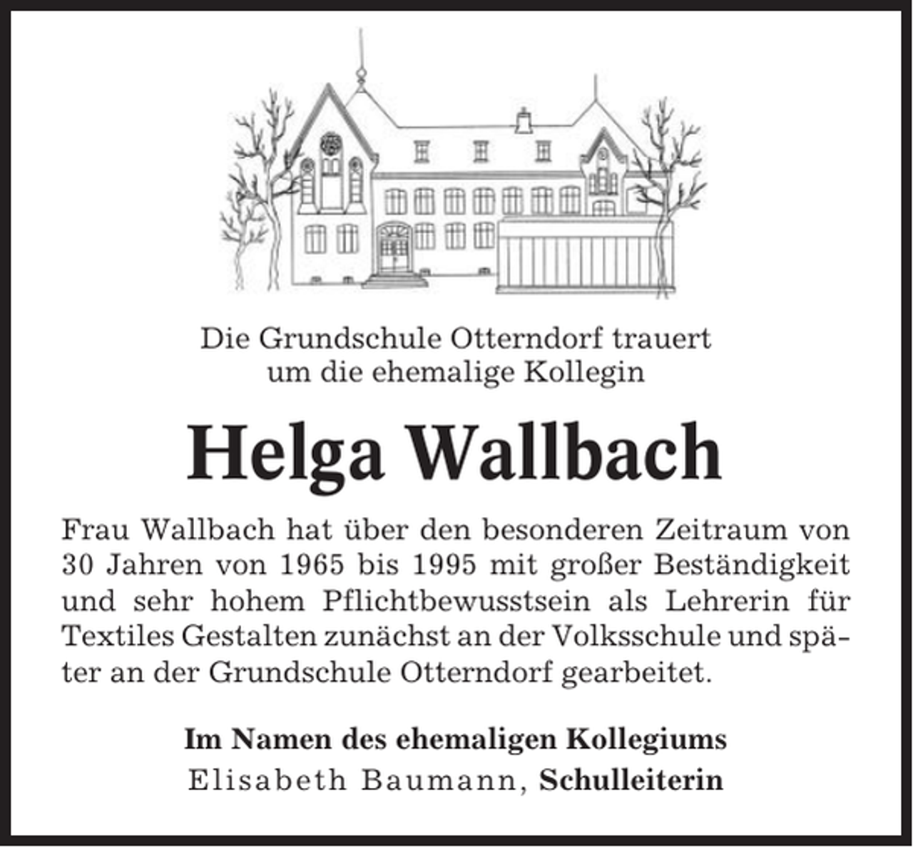 <p>Die Grundschule Otterndorf trauert<br />um die ehemalige Kollegin</p><p>Helga Wallbach<br />Frau Wallbach hat über den besonderen Zeitraum von<br />30 Jahren von 1965 bis 1995 mit großer Beständigkeit<br />und sehr hohem Pflichtbewusstsein als Lehrerin für<br />Textiles Gestalten zunächst an der Volksschule und später an der Grundschule Otterndorf gearbeitet.<br />Im Namen des ehemaligen Kollegiums<br />Elisabeth Baumann, Schulleiterin</p>