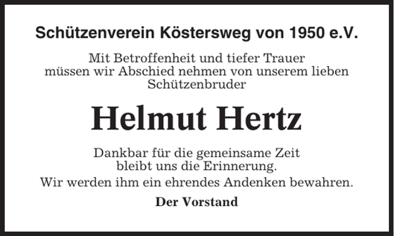 <p>Schützenverein Köstersweg von 1950 e.V.<br />Mit Betroffenheit und tiefer Trauer<br />müssen wir Abschied nehmen von unserem lieben<br />Schützenbruder</p><p>Helmut Hertz<br />Dankbar für die gemeinsame Zeit<br />bleibt uns die Erinnerung.<br />Wir werden ihm ein ehrendes Andenken bewahren.<br />Der Vorstand</p>