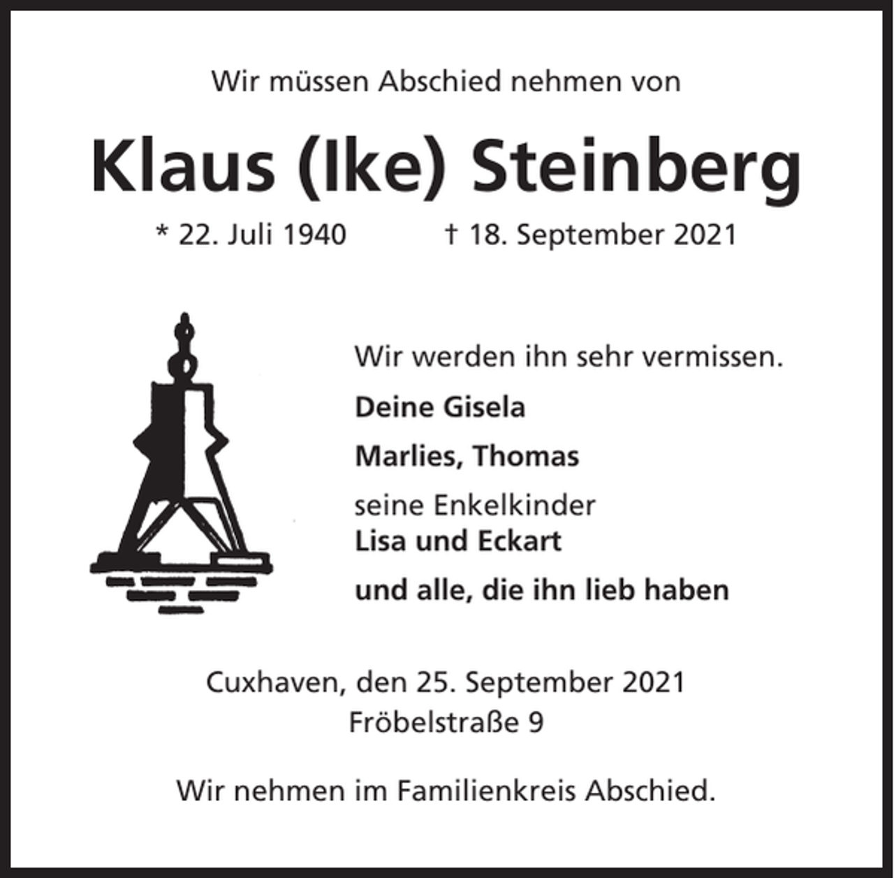 <p>Wir müssen Abschied nehmen von</p><p>Klaus (Ike) Steinberg<br />* 22. Juli 1940</p><p>† 18. September 2021</p><p>Wir werden ihn sehr vermissen.<br />Deine Gisela<br />Marlies, Thomas<br />seine Enkelkinder<br />Lisa und Eckart<br />und alle, die ihn lieb haben<br />Cuxhaven, den 25. September 2021<br />Fröbelstraße 9<br />Wir nehmen im Familienkreis Abschied.</p>