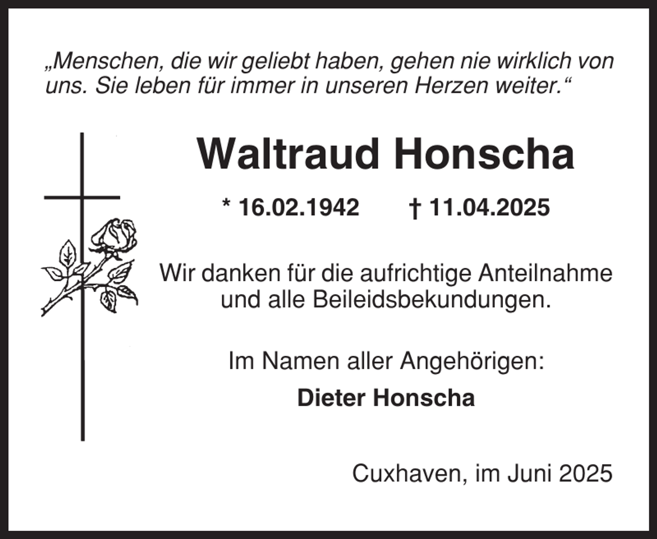 <p>„Menschen, die wir geliebt haben, gehen nie wirklich von<br />uns. Sie leben für immer in unseren Herzen weiter.“</p><p>Waltraud Honscha<br />* 16.02.1942</p><p>† 11.04.2025</p><p>Wir danken für die aufrichtige Anteilnahme<br />und alle Beileidsbekundungen.<br />Im Namen aller Angehörigen:<br />Dieter Honscha<br />Cuxhaven, im Juni 2025</p>