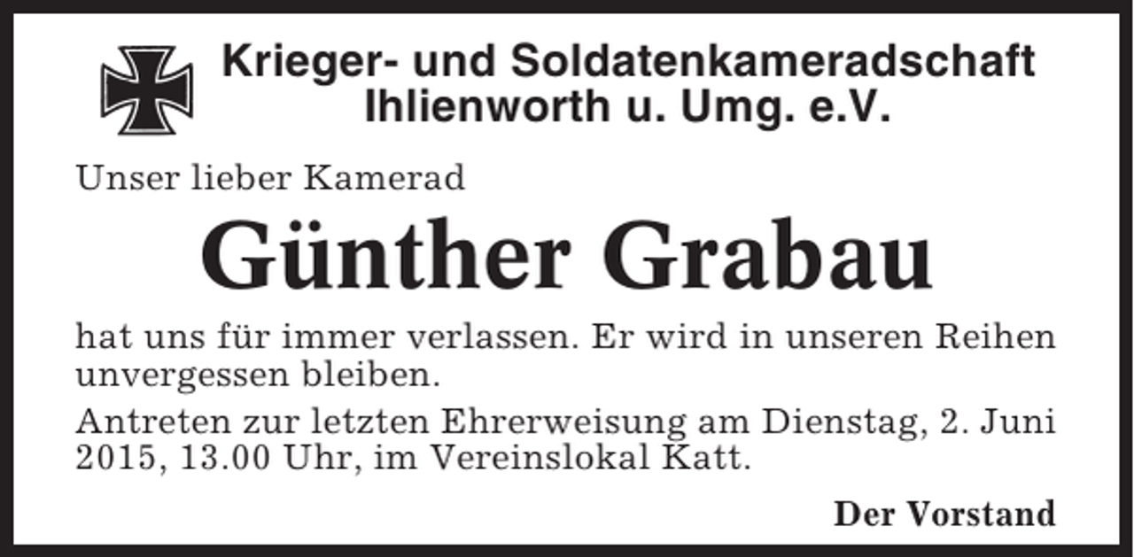 <p>Krieger- und Soldatenkameradschaft<br />Ihlienworth u. Umg. e.V.<br />Unser lieber Kamerad</p><p>Günther Grabau<br />hat uns für immer verlassen. Er wird in unseren Reihen<br />unvergessen bleiben.<br />Antreten zur letzten Ehrerweisung am Dienstag, 2. Juni<br />2015, 13.00 Uhr, im Vereinslokal Katt.<br />Der Vorstand</p>
