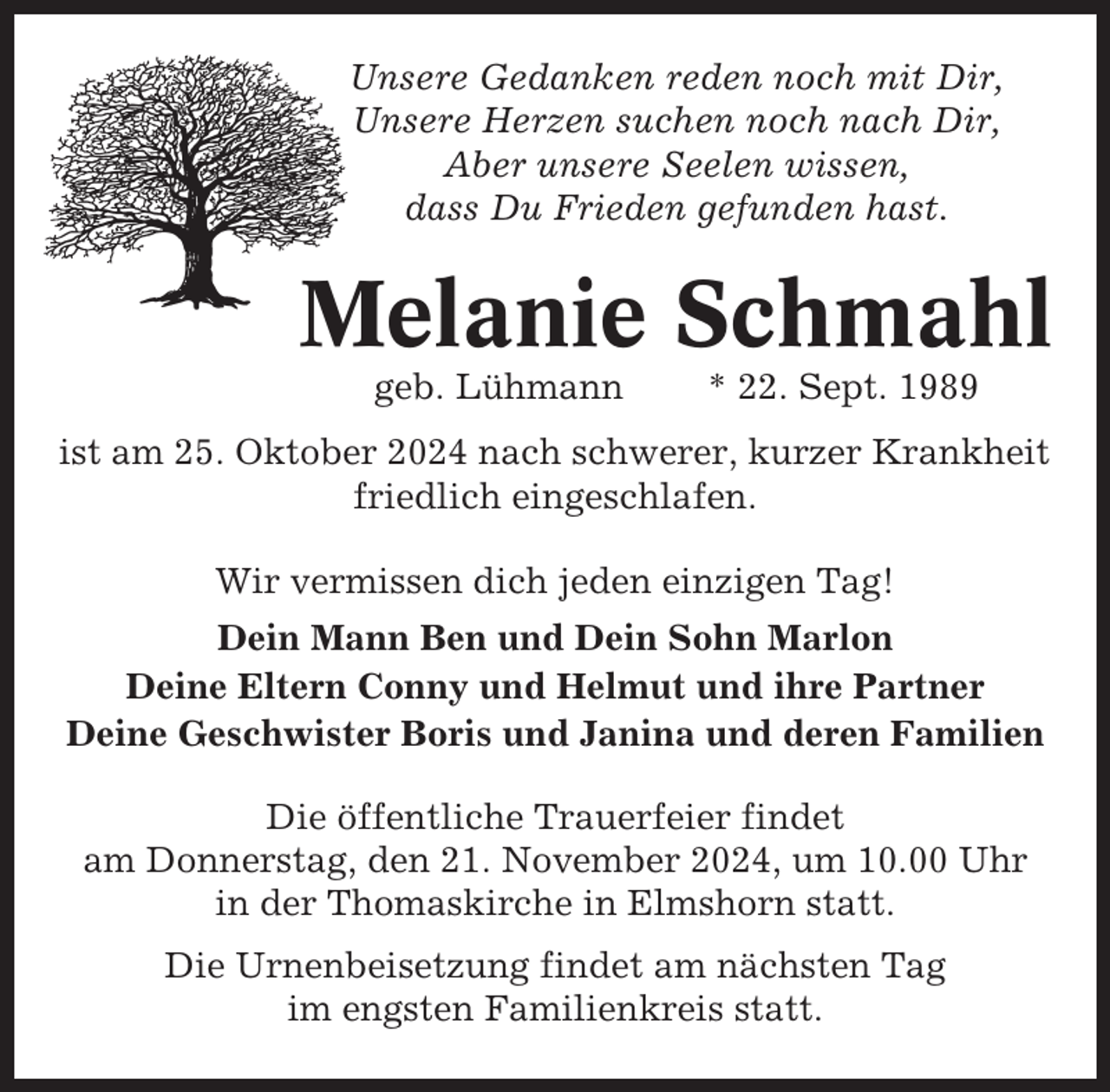 <p>Unsere Gedanken reden noch mit Dir,<br />Unsere Herzen suchen noch nach Dir,<br />Aber unsere Seelen wissen,<br />dass Du Frieden gefunden hast.</p><p>Melanie Schmahl<br />geb. Lühmann</p><p>* 22. Sept. 1989</p><p>ist am 25. Oktober 2024 nach schwerer, kurzer Krankheit<br />friedlich eingeschlafen.<br />Wir vermissen dich jeden einzigen Tag!<br />Dein Mann Ben und Dein Sohn Marlon<br />Deine Eltern Conny und Helmut und ihre Partner<br />Deine Geschwister Boris und Janina und deren Familien<br />Die öffentliche Trauerfeier findet<br />am Donnerstag, den 21. November 2024, um 10.00 Uhr<br />in der Thomaskirche in Elmshorn statt.<br />Die Urnenbeisetzung findet am nächsten Tag<br />im engsten Familienkreis statt.</p>