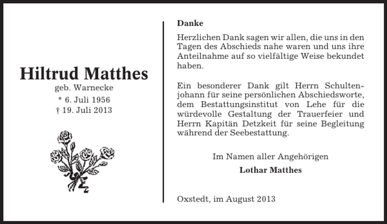 <p>Danke</p><p>Hiltrud Matthes<br />geb. Warnecke<br />* 6. Juli 1956<br />† 19. Juli 2013</p><p>Herzlichen Dank sagen wir allen, die uns in den<br />Tagen des Abschieds nahe waren und uns ihre<br />Anteilnahme auf so vielfältige Weise bekundet<br />haben.<br />Ein besonderer Dank gilt Herrn Schultenjohann für seine persönlichen Abschiedsworte,<br />dem Bestattungsinstitut von Lehe für die<br />würdevolle Gestaltung der Trauerfeier und<br />Herrn Kapitän Detzkeit für seine Begleitung<br />während der Seebestattung.<br />Im Namen aller Angehörigen<br />Lothar Matthes<br />Oxstedt, im August 2013</p>