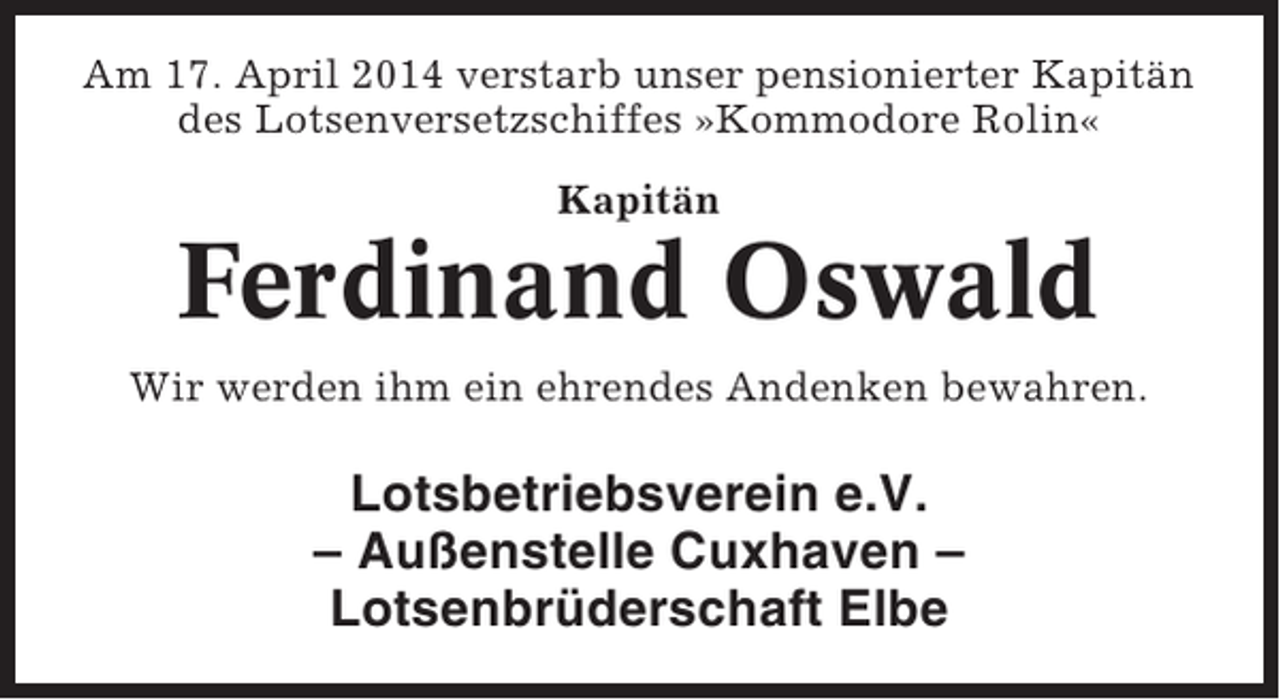 <p>Am 17. April 2014 verstarb unser pensionierter Kapitän<br />des Lotsenversetzschiffes »Kommodore Rolin«<br />Kapitän</p><p>Ferdinand Oswald<br />Wir werden ihm ein ehrendes Andenken bewahren.</p><p>Lotsbetriebsverein e.V.<br />– Außenstelle Cuxhaven –<br />Lotsenbrüderschaft Elbe</p>