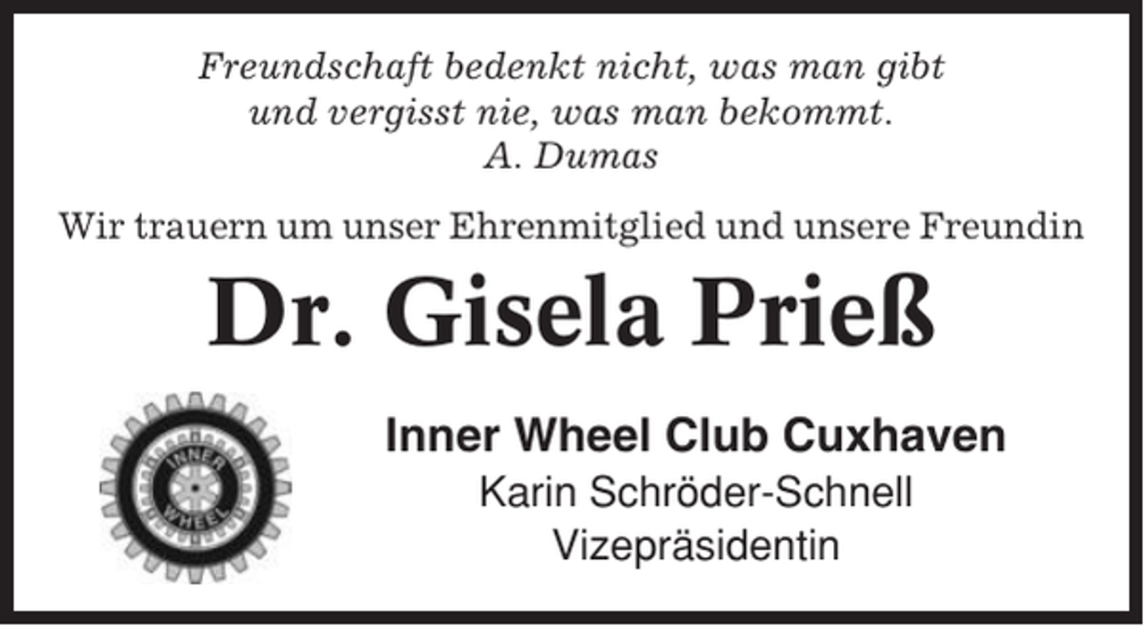 <p>Freundschaft bedenkt nicht, was man gibt<br />und vergisst nie, was man bekommt.<br />A. Dumas<br />Wir trauern um unser Ehrenmitglied und unsere Freundin</p><p>Dr. Gisela Prieß<br />Inner Wheel Club Cuxhaven<br />Karin Schröder-Schnell<br />Vizepräsidentin</p>
