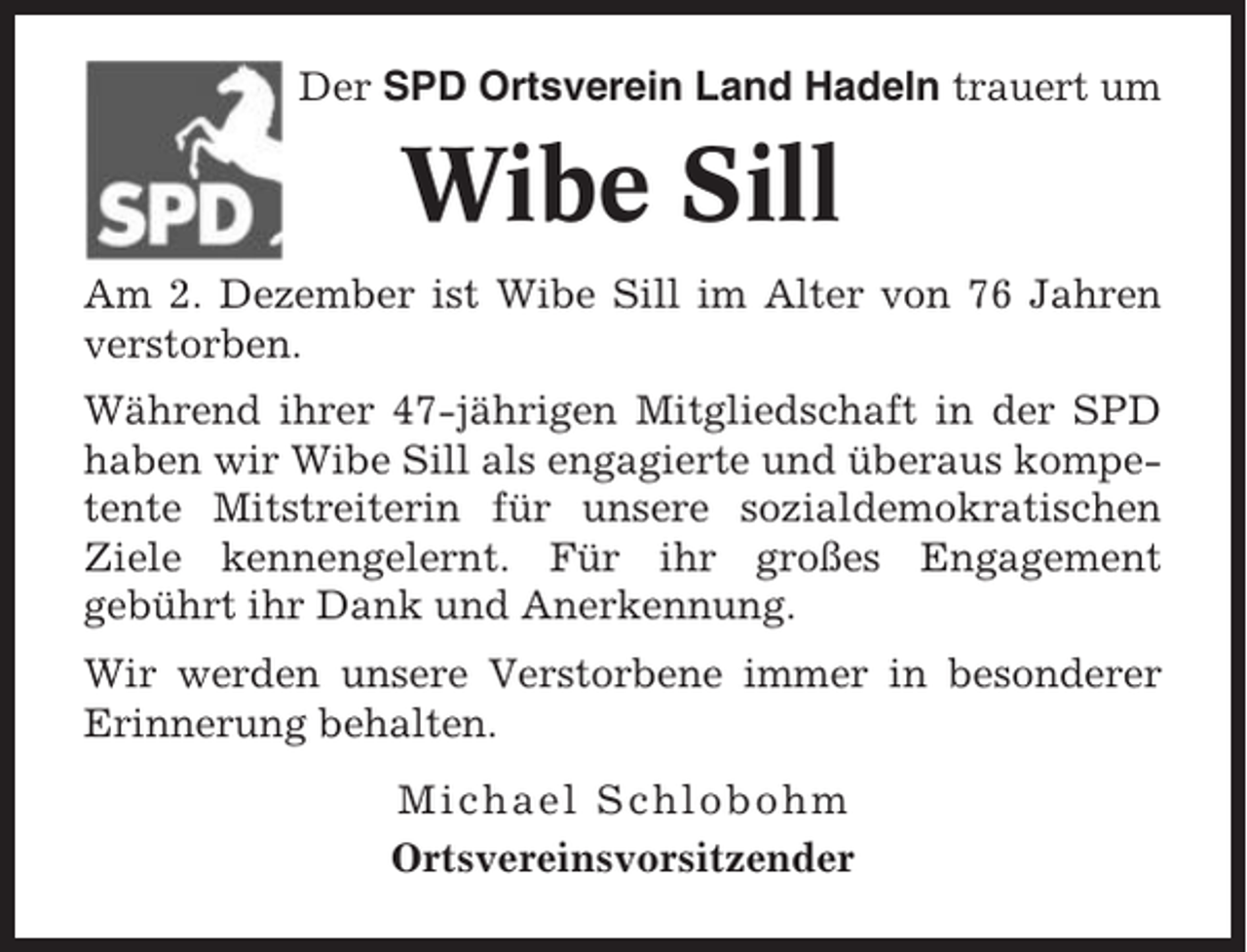 <p>Der SPD Ortsverein Land Hadeln trauert um</p><p>Wibe Sill<br />Am 2. Dezember ist Wibe Sill im Alter von 76 Jahren<br />verstorben.<br />Während ihrer 47-jährigen Mitgliedschaft in der SPD<br />haben wir Wibe Sill als engagierte und überaus kompetente Mitstreiterin für unsere sozialdemokratischen<br />Ziele kennengelernt. Für ihr großes Engagement<br />gebührt ihr Dank und Anerkennung.<br />Wir werden unsere Verstorbene immer in besonderer<br />Erinnerung behalten.<br />Michael Schlobohm<br />Ortsvereinsvorsitzender</p>
