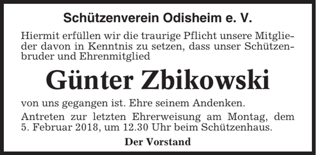 <p>Schützenverein Odisheim e. V.<br />Hiermit erfüllen wir die traurige Pflicht unsere Mitglieder davon in Kenntnis zu setzen, dass unser Schützenbruder und Ehrenmitglied</p><p>Günter Zbikowski<br />von uns gegangen ist. Ehre seinem Andenken.<br />Antreten zur letzten Ehrerweisung am Montag, dem<br />5. Februar 2018, um 12.30 Uhr beim Schützenhaus.<br />Der Vorstand</p>