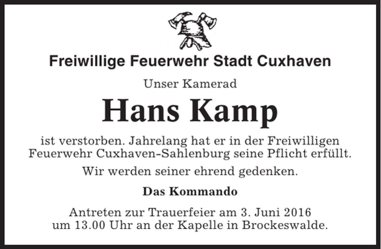 <p>Freiwillige Feuerwehr Stadt Cuxhaven<br />Unser Kamerad</p><p>Hans Kamp<br />ist verstorben. Jahrelang hat er in der Freiwilligen<br />Feuerwehr Cuxhaven-Sahlenburg seine Pflicht erfüllt.<br />Wir werden seiner ehrend gedenken.<br />Das Kommando<br />Antreten zur Trauerfeier am 3. Juni 2016<br />um 13.00 Uhr an der Kapelle in Brockeswalde.</p>