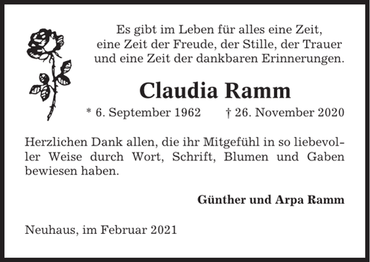 <p>Es gibt im Leben für alles eine Zeit,<br />eine Zeit der Freude, der Stille, der Trauer<br />und eine Zeit der dankbaren Erinnerungen.</p><p>Claudia Ramm<br />* 6. September 1962</p><p>† 26. November 2020</p><p>Herzlichen Dank allen, die ihr Mitgefühl in so liebevoller Weise durch Wort, Schrift, Blumen und Gaben<br />bewiesen haben.<br />Günther und Arpa Ramm<br />Neuhaus, im Februar 2021</p>