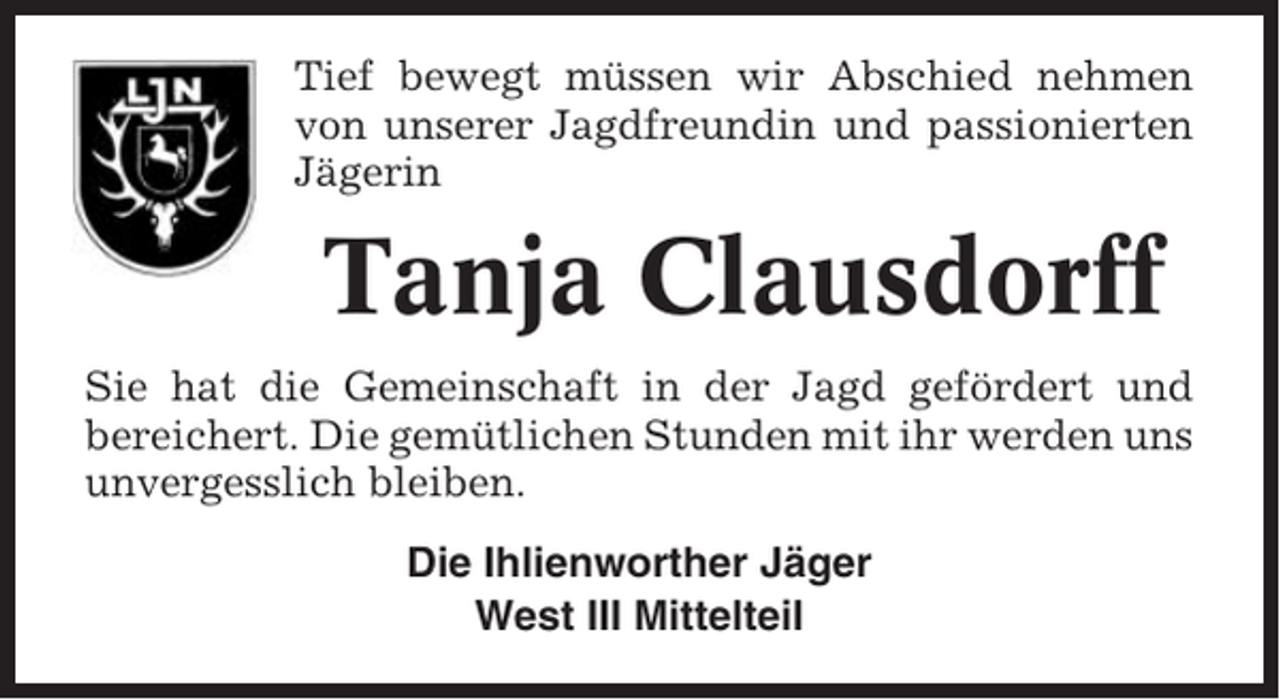 <p>Tief bewegt müssen wir Abschied nehmen<br />von unserer Jagdfreundin und passionierten<br />Jägerin</p><p>Tanja Clausdorff<br />Sie hat die Gemeinschaft in der Jagd gefördert und<br />bereichert. Die gemütlichen Stunden mit ihr werden uns<br />unvergesslich bleiben.<br />Die Ihlienworther Jäger<br />West III Mittelteil</p>