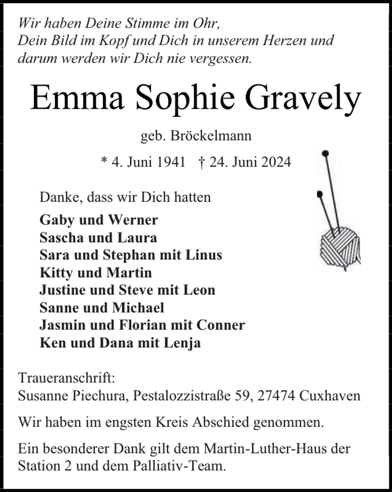 <p>Wir haben Deine Stimme im Ohr,<br />Dein Bild im Kopf und Dich in unserem Herzen und<br />darum werden wir Dich nie vergessen.</p><p>Emma Sophie Gravely<br />geb. Bröckelmann<br />* 4. Juni 1941 † 24. Juni 2024<br />Danke, dass wir Dich hatten<br />Gaby und Werner<br />Sascha und Laura<br />Sara und Stephan mit Linus<br />Kitty und Martin<br />Justine und Steve mit Leon<br />Sanne und Michael<br />Jasmin und Florian mit Conner<br />Ken und Dana mit Lenja<br />Traueranschrift:<br />Susanne Piechura, Pestalozzistraße 59, 27474 Cuxhaven<br />Wir haben im engsten Kreis Abschied genommen.<br />Ein besonderer Dank gilt dem Martin-Luther-Haus der<br />Station 2 und dem Palliativ-Team.</p>