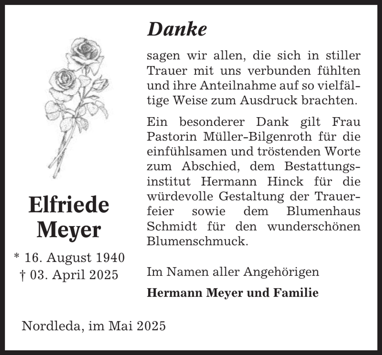 <p>Danke<br />sagen wir allen, die sich in stiller<br />Trauer mit uns verbunden fühlten<br />und ihre Anteilnahme auf so vielfältige Weise zum Ausdruck brachten.</p><p>Elfriede<br />Meyer<br />* 16. August 1940<br />† 03. April 2025</p><p>Ein besonderer Dank gilt Frau<br />Pastorin Müller-Bilgenroth für die<br />einfühlsamen und tröstenden Worte<br />zum Abschied, dem Bestattungsinstitut Hermann Hinck für die<br />würdevolle Gestaltung der Trauerfeier sowie dem Blumenhaus<br />Schmidt für den wunderschönen<br />Blumenschmuck.<br />Im Namen aller Angehörigen<br />Hermann Meyer und Familie</p><p>Nordleda, im Mai 2025</p>