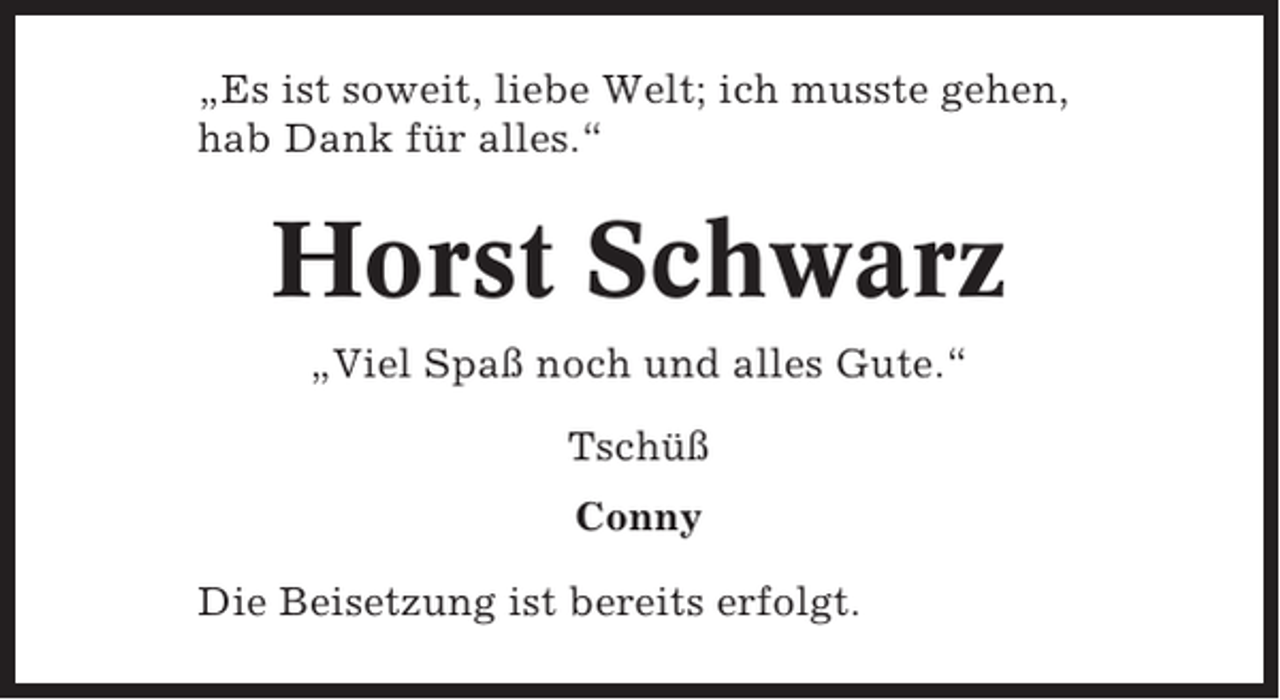 <p>„Es ist soweit, liebe Welt; ich musste gehen,<br />hab Dank für alles.“</p><p>Horst Schwarz<br />„Viel Spaß noch und alles Gute.“<br />Tschüß<br />Conny<br />Die Beisetzung ist bereits erfolgt.</p>