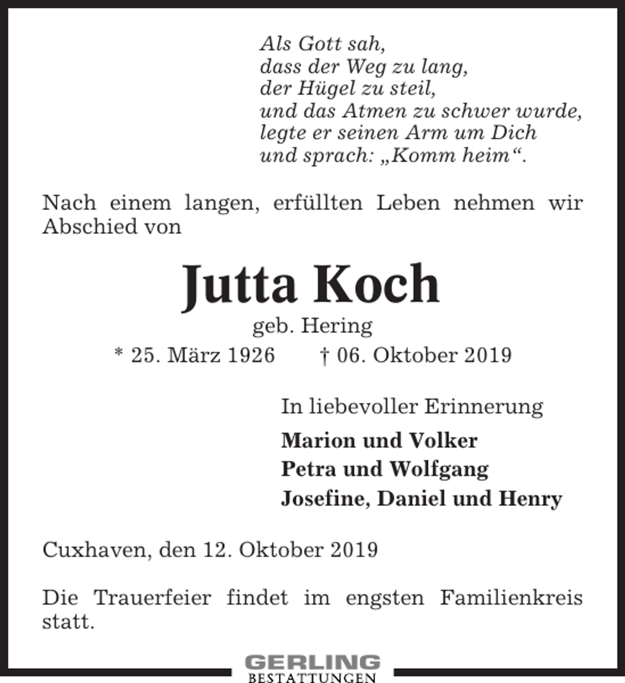 <p>Als Gott sah,<br />dass der Weg zu lang,<br />der Hügel zu steil,<br />und das Atmen zu schwer wurde,<br />legte er seinen Arm um Dich<br />und sprach: „Komm heim“.</p><p>Nach einem langen, erfüllten Leben nehmen wir<br />Abschied von</p><p>Jutta Koch<br />geb. Hering<br />* 25. März 1926<br />† 06. Oktober 2019<br />In liebevoller Erinnerung<br />Marion und Volker<br />Petra und Wolfgang<br />Josefine, Daniel und Henry<br />Cuxhaven, den 12. Oktober 2019<br />Die Trauerfeier findet im engsten Familienkreis<br />statt.</p>