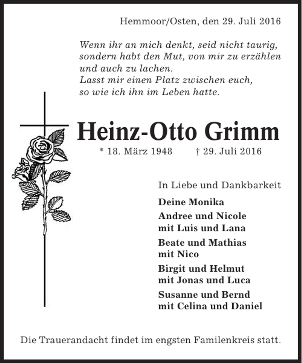 <p>Hemmoor/Osten, den 29. Juli 2016<br />Wenn ihr an mich denkt, seid nicht taurig,<br />sondern habt den Mut, von mir zu erzählen<br />und auch zu lachen.<br />Lasst mir einen Platz zwischen euch,<br />so wie ich ihn im Leben hatte.</p><p>Heinz-Otto Grimm<br />* 18. März 1948</p><p>† 29. Juli 2016</p><p>In Liebe und Dankbarkeit<br />Deine Monika<br />Andree und Nicole<br />mit Luis und Lana<br />Beate und Mathias<br />mit Nico<br />Birgit und Helmut<br />mit Jonas und Luca<br />Susanne und Bernd<br />mit Celina und Daniel<br />Die Trauerandacht findet im engsten Familenkreis statt.</p>