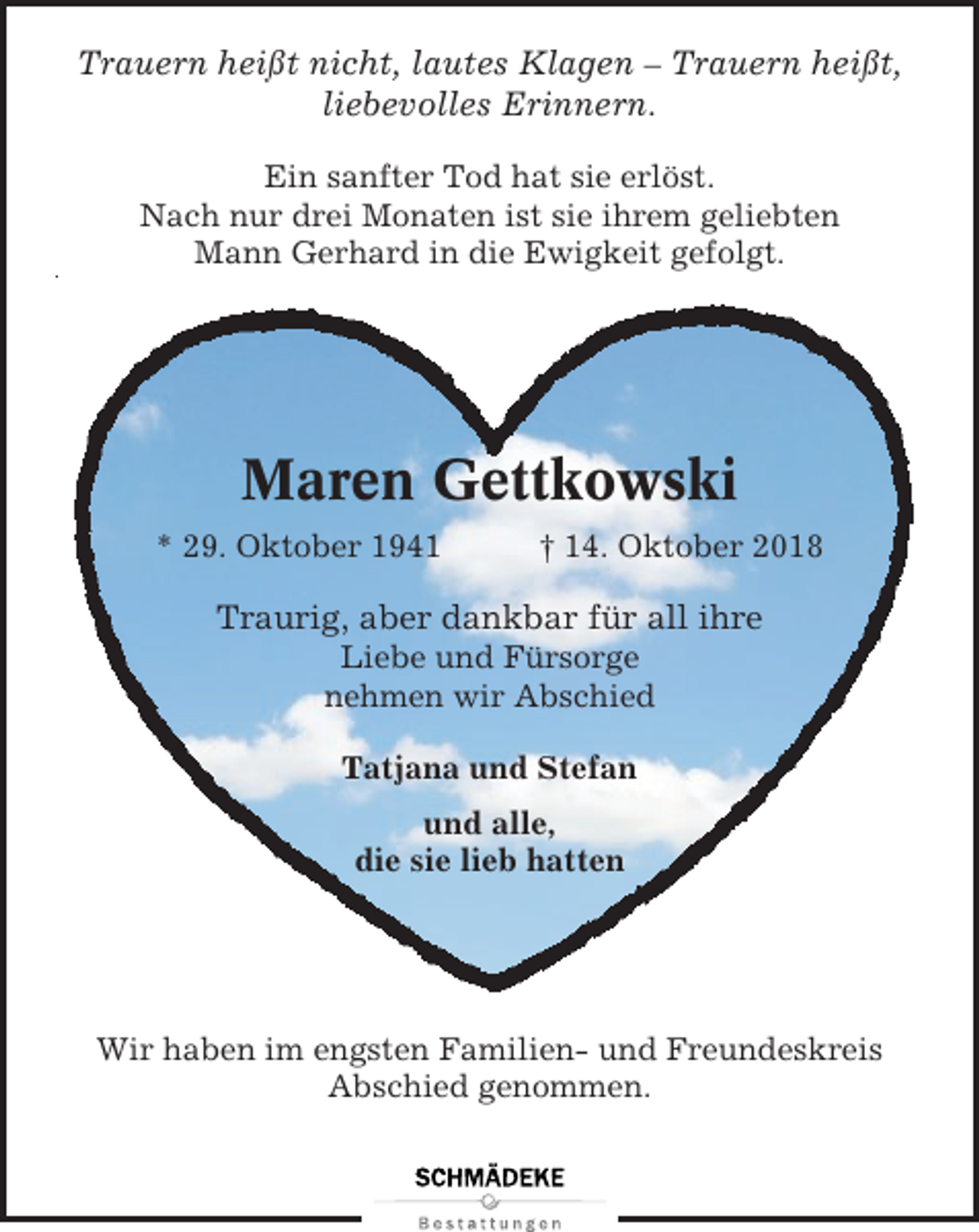 <p>Trauern heißt nicht, lautes Klagen – Trauern heißt,<br />liebevolles Erinnern.<br />Ein sanfter Tod hat sie erlöst.<br />Nach nur drei Monaten ist sie ihrem geliebten<br />Mann Gerhard in die Ewigkeit gefolgt.</p><p>Maren Gettkowski<br />* 29. Oktober 1941</p><p>† 14. Oktober 2018</p><p>Traurig, aber dankbar für all ihre<br />Liebe und Fürsorge<br />nehmen wir Abschied<br />Tatjana und Stefan<br />und alle,<br />die sie lieb hatten</p><p>Wir haben im engsten Familien- und Freundeskreis<br />Abschied genommen.</p>