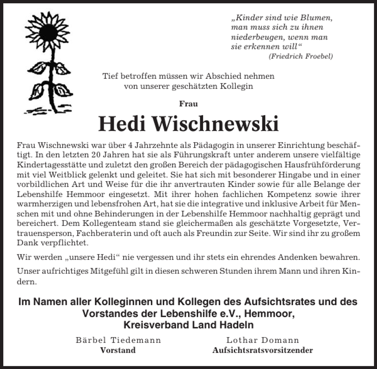 <p>„Kinder sind wie Blumen,<br />man muss sich zu ihnen<br />niederbeugen, wenn man<br />sie erkennen will“<br />(Friedrich Froebel)</p><p>Tief betroffen müssen wir Abschied nehmen<br />von unserer geschätzten Kollegin<br />Frau</p><p>Hedi Wischnewski<br />Frau Wischnewski war über 4 Jahrzehnte als Pädagogin in unserer Einrichtung beschäftigt. In den letzten 20 Jahren hat sie als Führungskraft unter anderem unsere vielfältige<br />Kindertagesstätte und zuletzt den großen Bereich der pädagogischen Hausfrühförderung<br />mit viel Weitblick gelenkt und geleitet. Sie hat sich mit besonderer Hingabe und in einer<br />vorbildlichen Art und Weise für die ihr anvertrauten Kinder sowie für alle Belange der<br />Lebenshilfe Hemmoor eingesetzt. Mit ihrer hohen fachlichen Kompetenz sowie ihrer<br />warmherzigen und lebensfrohen Art, hat sie die integrative und inklusive Arbeit für Menschen mit und ohne Behinderungen in der Lebenshilfe Hemmoor nachhaltig geprägt und<br />bereichert. Dem Kollegenteam stand sie gleichermaßen als geschätzte Vorgesetzte, Vertrauensperson, Fachberaterin und oft auch als Freundin zur Seite. Wir sind ihr zu großem<br />Dank verpflichtet.<br />Wir werden „unsere Hedi“ nie vergessen und ihr stets ein ehrendes Andenken bewahren.<br />Unser aufrichtiges Mitgefühl gilt in diesen schweren Stunden ihrem Mann und ihren Kindern.</p><p>Im Namen aller Kolleginnen und Kollegen des Aufsichtsrates und des<br />Vorstandes der Lebenshilfe e.V., Hemmoor,<br />Kreisverband Land Hadeln<br />Bärbel Tiedemann<br />Vorstand</p><p>Lothar Domann<br />Aufsichtsratsvorsitzender</p>