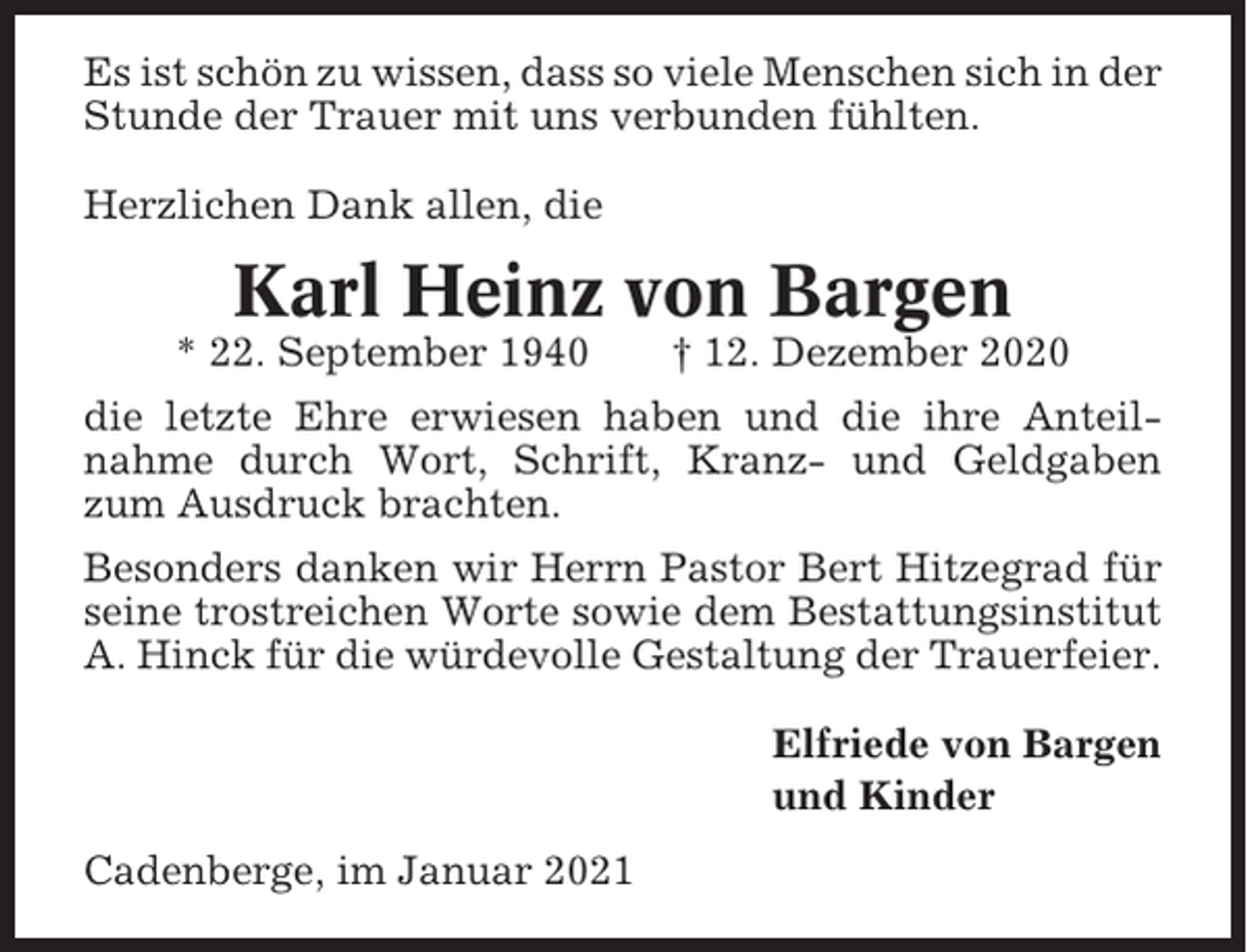 <p>Es ist schön zu wissen, dass so viele Menschen sich in der<br />Stunde der Trauer mit uns verbunden fühlten.<br />Herzlichen Dank allen, die</p><p>Karl Heinz von Bargen<br />* 22. September 1940</p><p>† 12. Dezember 2020</p><p>die letzte Ehre erwiesen haben und die ihre Anteilnahme durch Wort, Schrift, Kranz- und Geldgaben<br />zum Ausdruck brachten.<br />Besonders danken wir Herrn Pastor Bert Hitzegrad für<br />seine trostreichen Worte sowie dem Bestattungsinstitut<br />A. Hinck für die würdevolle Gestaltung der Trauerfeier.<br />Elfriede von Bargen<br />und Kinder<br />Cadenberge, im Januar 2021</p>