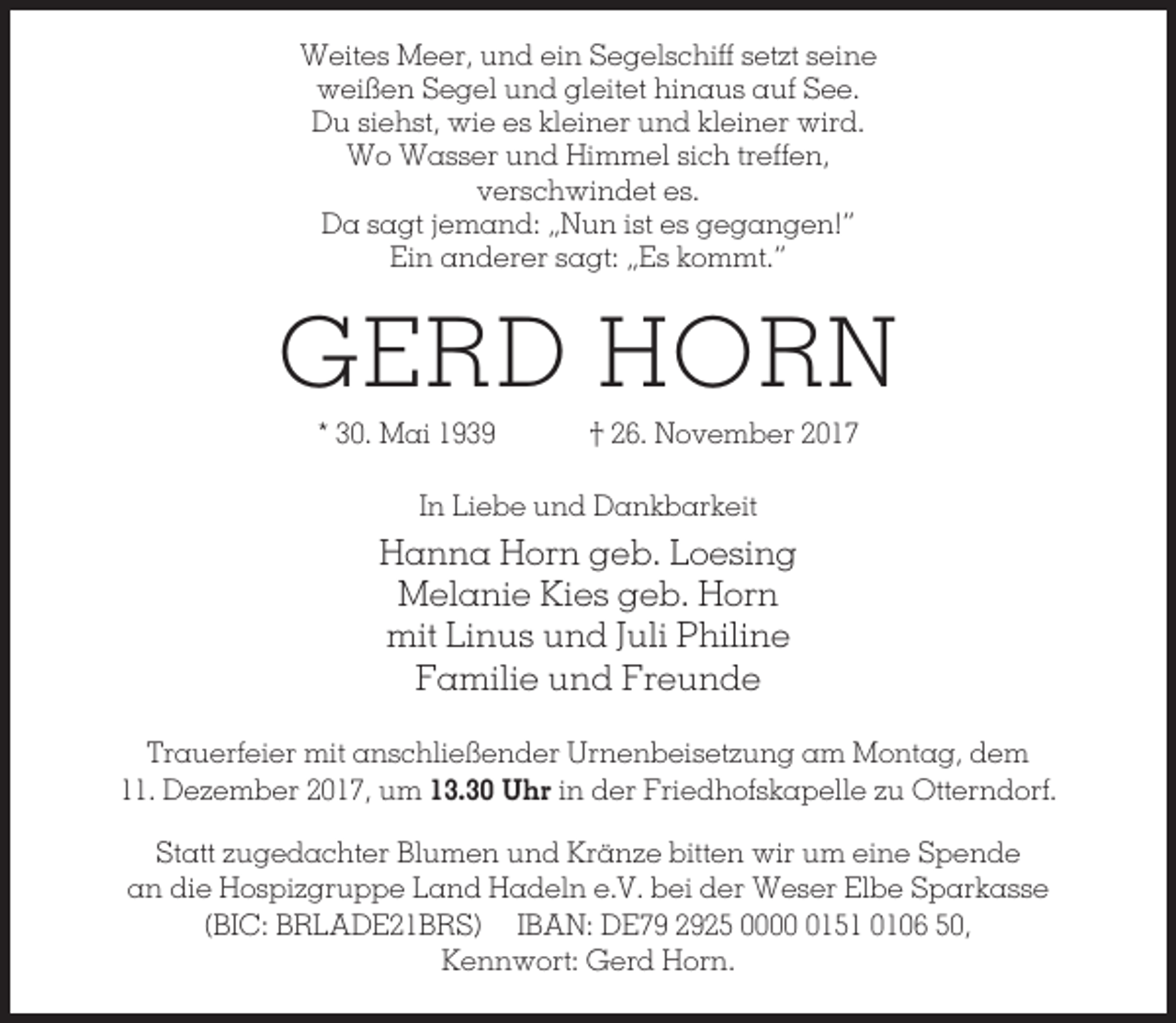 <p>Weites Meer, und ein Segelschiff setzt seine<br />weißen Segel und gleitet hinaus auf See.<br />Du siehst, wie es kleiner und kleiner wird.<br />Wo Wasser und Himmel sich treffen,<br />verschwindet es.<br />Da sagt jemand: „Nun ist es gegangen!“<br />Ein anderer sagt: „Es kommt.“</p><p>GERD HORN<br />* 30. Mai 1939</p><p>† 26. November 2017</p><p>In Liebe und Dankbarkeit</p><p>Hanna Horn geb. Loesing<br />Melanie Kies geb. Horn<br />mit Linus und Juli Philine<br />Familie und Freunde<br />Trauerfeier mit anschließender Urnenbeisetzung am Montag, dem<br />11. Dezember 2017, um 13.30 Uhr in der Friedhofskapelle zu Otterndorf.<br />Statt zugedachter Blumen und Kränze bitten wir um eine Spende<br />an die Hospizgruppe Land Hadeln e.V. bei der Weser Elbe Sparkasse<br />(BIC: BRLADE21BRS) IBAN: DE79 2925 000151 0106 50,<br />Kennwort: Gerd Horn.</p>